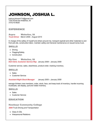 JOHNSON, JOSHUA L.
joshua.johnson714@gmail.com
1332 Knoll Ave Waterloo, IA
319-215-8020
EXPERIENCE
Aspro Waterloo, IA
Truck Driver March 2009 – August 2015
In charge of the safety of myself and others around me, transport asphalt and other materials to and
from job site, construction labor, maintain safety and General maintenance on issued dump truck.
SKILLS
 Driving
 Flagging/Safety
 Construction
Hy-Vee Waterloo, IA
Deli Clerk, Customer Service Rep January 2008 – January 2009
Customer service, sales, cleanliness, product order, tracking inventory.
SKILLS
 Sales
 Customer Service
Assistant Night Stock Manager January 2005 – January 2008
Manage thirteen crew members, order, stock, face, and keep track of inventory, handle incoming
truckloads, set display, pull and rotate inventory.
SKILLS
 Sales
 Customer Service
EDUCATION
Hawkeye Community College
2009 Truck Driving and Transportation
 Class A CDL
 Interpersonal Relations
 