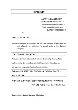 RESUME
ANANT K.GHANGREKAR
FlatNo:C-501,Nakshtra Phase-II,
Purnanagar,Chinchwad,Pune-19
Email : gabhay75@gmail.com
Cell:7387680750/99222559
60
CAREER OBJECTIVE
Seeking challenging opportunities for the organizational development and
work efficiently for achieving the overall goals of the Business
Enterprise.
PROFESIONAL STRENGTH
Persuasive communication skills, Customer Relationship Building, Team
working Ability, Extremely Goal oriented, Presentation skills, Business
Management, Negotiation Tactics, Marketing Skills.
OVERALL INDUSTRY EXPERIENCE IN VARIOUS ROLES :
Approx 19 Years
PRESENT EMPLOYER ELECTROPNEUMATIC & HYDRAULIC
PVT LTD PUNE From Oct 2015 to Till Date
Designation :Senior Manager-Marketing
 