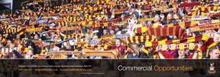Commercial Opportunities
Bradford City Football Club Limited | Valley Parade | Bradford | West Yorkshire | BD8 7DY
t:0871 978 1911* www.bradfordcityfc.co.uk e:commercial@bradfordcityfc.co.uk
*Calls cost 10p per minute plus network extras
 