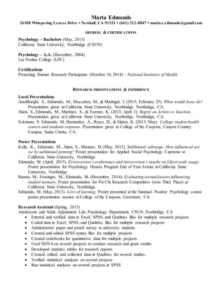 Marta Edmonds
26308 Whispering Leaves Drive • Newhall, CA 91321 • (661) 312-8847 • marta.c.edmonds@gmail.com
DEGREES & CERTIFICATIONS
Psychology – Bachelors (May, 2015)
California State University, Northridge (CSUN)
Psychology – A.A. (December, 2004)
Las Positas College (LPC)
Certifications
Protecting Human Research Participants (October 10, 2014) – National Institutes of Health
RESEARCH PRESENTATIONS & EXPERIENCE
Local Presentations
Atashbarghi, S., Edmonds, M., Maccabee, M., & Madrigal, I. (2015, February 25). What would Jesus do?
Presentation given at California State University, Northridge, Northridge, CA.
Alam, S., Edmonds, M., Martinez, S., & Toerner, K. (2015, April 1). Regret on Action vs. Inaction.
Presentation given at California State University, Northridge, Northridge, CA.
Eckmann, S. Edmonds, M, Hernandez, A., Reyes, D., & Slaten, K. (2013, May). College student health
centers and students response. Presentation given at College of the Canyons, Canyon Country
Campus, Santa Clarita, CA.
Poster Presentations
Kelly, K., Edmonds, M., Alam, S., Mariano, D. (May, 2015). Subliminal sabotage: How influenced are
we by subliminal priming? Poster presentation for Applied Social Psychology Capstone at
California State University, Northridge.
Edmonds, M. (April, 2015). Extroversion’s exuberance and introversion’s maybe on Likert scale usage.
Poster presentation for Psychology Honors Program End of Year Forum at California State
University, Northridge.
Ramos, M., Fessinger, M., Edmonds, M. (December, 2014). Evaluating textual factors influencing
student memory. Poster presentation for Psi Chi Research Competition (won Third Place) at
California State University, Northridge.
Edmonds, M. (May, 2013). Love of learning. Poster presented at the biannual Positive Psychology course
poster presentation session at College of the Canyons, Livermore, CA.
ResearchAssistant (Spring, 2015)
Adolescent and Adult Adjustment Lab, Psychology Department, CSUN, Northridge, CA
 Entered and verified data in Excel, SPSS, and Qualtrics files for multiple research projects
 Coded data in Excel, SPSS, and Qualtrics files for multiple research projects
 Administered paper and pencil survey to university students
 Created and edited SPSS syntax files for multiple projects
 Created codebooks for quantitative data for multiple projects
 Used SONA on several projects to conduct research and grant credits
 Developed statistics tables for research reports
 Created, edited, and collected data in Qualtrics for several studies.
 Verified statistical analyses on several projects
 Ran statistical analyses on several projects in SPSS
 