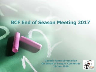 BCF End of Season Meeting 2017
Ganesh Ramasubramanian
On Behalf of League Committee
28-Jan-2018
 