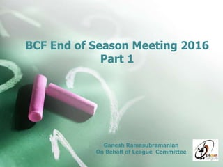 BCF End of Season Meeting 2016
Part 1
Ganesh Ramasubramanian
On Behalf of League Committee
 