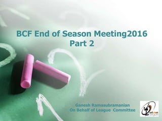 BCF End of Season Meeting2016
Part 2
Ganesh Ramasubramanian
On Behalf of League Committee
 
