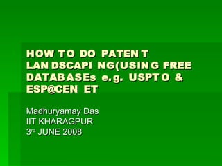 HOW T O DO PATEN T
LAN DSCAPI NG(USIN G FREE
DATAB ASEs e. g. USPT O &
ESP@CEN ET

Madhuryamay Das
IIT KHARAGPUR
3rd JUNE 2008
 