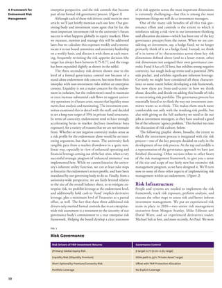 10 
enterprise perspective, and the risk controls that became 
part of our formal risk governance process. (Figure 1) 
Although each of these risk drivers could merit its own 
article, we’ll just briefly mention each one here. Our gov-erning 
body and investment team agree that by far, the 
most important investment risk to the university’s future 
success is what happens globally in equity markets. How 
we measure, monitor and manage this will be addressed 
later; but we calculate this exposure weekly and commu-nicate 
it to our board committee and university leadership 
on a weekly basis, and discuss it with them at each meet-ing, 
frequently revisiting the risk appetite decision (the 
target has always been between 0.75-0.77, and the range 
has been expanded slightly as shown in the table). 
The three secondary risk drivers shown rose to the 
level of a formal governance control not because of a 
stand-alone endowment risk concern, but more from their 
interplay with non-investment risks within an enterprise 
context. Liquidity is not a major concern for the endow-ment 
in isolation, but the endowment’s need to maintain 
or even increase substantial cash flows to support univer-sity 
operations in a future crisis, means that liquidity must 
merit close analysis and monitoring. The investment com-mittee 
examined this in detail with the staff, and decided 
to set a long-run target of 35% in private fund structures. 
In terms of convexity, endowments tend to have strongly 
accelerating betas in market declines (nonlinear beta 
exposure), for a variety of reasons that we are not immune 
from. Whether or not negative convexity makes sense as 
a risk profile for the endowment alone would be an inter-esting 
argument, but that is moot. The university feels 
tangible pain from a market drawdown in a quite non-linear 
way, especially in view of enhanced operating and 
financial leverage coming out of the last crisis, when a very 
successful strategic program of ‘enhanced eminence’ was 
implemented here. While we cannot linearize the univer-sity’s 
inherent utility function, we can at least take steps 
to linearize the endowment’s return profile, and have been 
mandated by our governing body to do so. Finally, from a 
university-wide perspective, we are fairly levered relative 
to the size of the overall balance sheet, so to mitigate en-terprise 
risk, we prohibit leverage at the endowment level, 
and additionally hold cash to ‘fund’ implicit derivative 
leverage, plus a minimum level of Treasuries as a partial 
offset, as well. The fact that these three additional risk 
drivers only merited formal controls due to an enterprise-wide 
risk assessment is a testament to the sincerity of our 
governance body’s commitment to a true enterprise risk 
framework. Helping the board develop a clear statement 
of its risk appetite across the most important dimensions 
is extremely challenging—but this is among the most 
important things we will do as investment managers. 
One of the many side benefits of all this risk gov-ernance 
effort and controls is the extent to which it 
reinforces taking a risk view in our investment thinking 
and allocation decisions—which has been one of the key 
governance precepts from the outset. When we are con-sidering 
an investment, say, a hedge fund, we no longer 
primarily think of it as a hedge fund. Instead, we think 
of it in terms of its characteristics across those key risk 
dimensions defined above (and to a lesser extent, other 
risk dimensions not assigned their own governance con-trols). 
Fund A has a 0.32 beta, but exhibits strong negative 
convexity, has tough lock-up terms and a potential 20% 
side pocket, and exhibits significant inherent leverage. 
Certainly we might have considered all these character-istics 
to some extent before developing a risk framework, 
but now these are front-and-center in how we think 
about, describe, and decide on adding this bundle of risks 
to our existing risk portfolio. The governance process has 
essentially forced us to think the way our investment com-mittee 
wants us to think. This makes them much more 
comfortable not only with the resulting risk profile, but 
also with giving us the full authority we need to do our 
jobs as investment managers, as they have resolved a good 
bit of the inherent ‘agency problem.’ This further ties into 
the discussion of risk culture, below. 
The following graphic shows, broadly, the extent to 
which the investment process is integrated with the risk 
process—one of the key precepts decided on early in the 
development of our risk process. At the top and middle is 
a representation of the governance approach we have just 
finished discussing. Other sections relate to other facets 
of the risk management framework, to give you a sense 
of the size and scope of our fairly new but extensive risk 
management program, as we have designed it. We’ll turn 
now to some of these other aspects of implementing risk 
management within an endowment. (Figure 2) 
Risk Infrastructure 
People and systems are needed to implement the risk 
framework, track risk exposure, perform analysis, and 
execute the other steps to assess risk and better inform 
investment management. We put an experienced risk 
team in place in 2010—two senior risk management 
executives from Morgan Stanley, Mike Edleson and 
David Warn; and an experienced derivatives trader, 
Michael Suh at first, and more recently, Ari Paul. We went 
fig. 1 
Risk Governance 
Risk Drivers of TRIP Investment Returns Governance Control 
(Primary) Global Equity Risk β target 0.77 (0.70–0.85 range) 
Liquidity Risk (Illiquidity Premium) Glide path to 35% ‘Private Asset’ target 
Short Optionality Premium/Convexity Risk Offset with TRIP Protection Allocation 
Portfolio Leverage No Explicit Leverage 
A Framework for 
Endowment Risk 
Management 
 