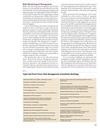 13 
fig. 3 
Topic List from FY2011 Risk Management Committee Meetings 
Endowment Risk status update—Risk Report review 
Proposal for creating DB / Data Warehouse 
Derivatives—Proposal, Use & Controls 
Debrief of Operations Offsite 
FY2011 Manager Survey 
Risk Drivers of Return, Principal Components, and GEF β intro 
Development of Risk Framework 
Discussion of Manager Risk Evaluation & Monitoring, 
creation of investment action policy around MREM 
Introduction to Tail Hedging 
GEF β analysis—Empirical vs. Mapped Betas 
Risk-based Performance Attribution 
Updated Factor Risk mappings for Real Assets 
Changing risk mappings to incorporate fund-level leverage 
Moving to a Beta risk-based allocation governance control 
Time-matched risk & return, serial correlation and 
impact on volatility—comparing ‘reported’ performance risk 
to real economic risk 
Derivative Risk & performance reporting; update on Derivs’ 
performance 
Review of annual audit 
Proposed changes to GEF β regression methodology 
(extend data time frame, move to longer periodicity, away from 
weekly blocks, and use of our new MegaRegressor) 
Detailed brief/discussion on case for TRIP Protection 
Risk Framework for operational risk 
Review of total rebuild of Management Report automated 
process & tools 
Business Continuity Planning (BCP) 
Proposal to collar significant profitable single name position/ 
concentration 
Review of new Operations Manual draft 
Proposal for Board for TRIP Protection 
(including volatility in strategic asset allocation), and 
approval for selection & implementation plan. 
Review of large manager’s operational due 
diligence conference 
Manager Risk Evaluation & Monitoring, each asset class 
on a quarterly cycle 
Risk Monitoring & Management 
While risk monitoring and management may be fairly 
obvious, it is also probably the most difficult facet of the 
risk framework. Actively monitoring and managing risk 
exposures requires us to pull together all the other aspects 
of the risk framework, effectively integrating everything 
mandated by our risk governance. Much of this involves 
ensuring that our risk exposures are in line with our gov-ernance 
controls, planning so that this will still be the case 
in the future, and taking action where needed to realign 
risks with appetite. 
For our GEF β target, this means reviewing the risk 
model to see if we are still close to target, then estimat-ing 
future changes to our β by integrating information 
from the performance and liquidity models, and decid-ing 
whether to use derivatives or rebalancing investments 
to move toward target. For liquidity, the short-term 
action is about mitigating risk with investment/redemp-tion 
decisions, attempting to be proactive and not reactive. 
Longer-term liquidity risk management is tougher— 
trying to find the balance over the next quarter or year 
between capturing risky illiquidity premia, and staying 
on course towards our governance target. For convexity 
risk, we manage a strategic program with a small protec-tion 
(positively-convex) allocation, and closely monitor 
whether this is helping to linearize our return profile to 
mitigate wrong-way risk, as mandated. 
But keeping close tabs on our risks and ensuring 
they’re always in line with our risk appetite and gover-nance 
controls is not nearly enough; it’s just the start-ing 
point. Qualitative risk management concerns are 
extremely important, and require focus and resources as 
well. Integrating the risk process and seamlessly weaving 
it into the investment decision process is where much of 
the risk management and monitoring effort goes. Thus, 
a good bit of our risk framework is ‘operational’—and is 
extremely important both in allocating and mitigating 
our risk. 
While operational risk management can be easily 
overlooked in a risk overview, it holds an important 
role in our investment and monitoring processes. We’ve 
created tools to help our asset classes navigate our process 
and hired third parties to help supplement our internal 
process. For our office, operational risk management starts 
on an individual investment once an asset class makes the 
determination to potentially pursue an investment oppor-tunity. 
At the onset, our operations group is included in 
the discussion and diligence process. During the invest-ment 
due diligence process, third parties are engaged to 
assist us in confirming the integrity of a management team. 
Our operations group, lead by an experienced investment 
operations manager, Loryn Mischke, reporting to COO 
Pat O’Hara, stays engaged as part of the process and 
through updates to our tracking systems. We also have an 
outside consultant for deep-dive due diligence on many 
of our funds, and legal document review; both of these 
mitigate a variety of investment risks, and are a costly but 
value-added part of our process. The Operations team 
is responsible for the execution and data capture as an 
investment is completed and added to our portfolio. 
For our investment holdings, our operational risk 
management includes cash flow management, monitor-ing, 
value and holdings’ capture, and auditing. The cash 
flow management and monitoring occur on a daily basis, 
with the auditing of our investments effectively occur-ring 
quarterly with the production of our Investment 
 