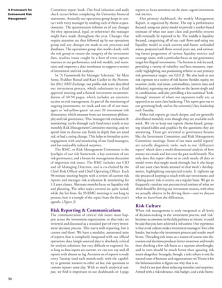 A Framework for 
Endowment Risk 
Management 
14 
Committee report book. Our final valuation and audit 
check occurs before completing the University financial 
statements. Annually our operations group keeps in con-tact 
with every manager by sending each of them a ques-tionnaire. 
The questionnaire informs us of any changes 
(be they operational, legal, or otherwise) the manager 
might have made throughout the year. Changes that 
require attention are then followed up by our operations 
group and any changes are made to our processes and 
databases. The operations group also works closely with 
the risk group to ensure the integrity of the investment 
data, resolves issues caught by a host of error-capture 
routines in our performance and risk models, and main-tains 
and improves a data warehouse to support a variety 
of investment and risk analyses. 
In “A Framework for Manager Selection,” by Matt 
Stone, Prakhar Bansal and Kate Carder in the Novem-ber 
2012 NMS Exchange, our public-side team described 
our investment process, which culminates in a final 
approval meeting and a formal investment recommen-dation 
of 40-50 pages, which includes an extensive 
section on risk management. As part of the monitoring of 
ongoing investments, we track and rate all of our man-agers 
as ‘red-yellow-green’ on over 20 investment risk 
dimensions, which emanate from our investment philoso-phy 
and risk governance. This ‘manager risk evaluation & 
monitoring’ cycles through each fund twice yearly at our 
monthly Risk Management Committee meeting, and we 
spend time to discuss any funds in depth that are rated 
red, or had a rating change. This helps to formalize active 
engagement with and monitoring of our fund managers, 
and has noticeably reduced surprises. 
The RMC, or Risk Management Committee is the 
lynchpin of our risk framework, a key extension of our 
risk governance, and a forum for management discussion 
of important risk issues. The RMC includes our CIO 
and all Managing Directors, and is co-chaired by the 
Chief Risk Officer and Chief Operating Officer. Each 
90-minute meeting begins with a review of current risk 
reports and manager risk evaluation & monitoring for 
1-2 asset classes. Alternate months focus on liquidity risk 
and planning. The other topics covered are quite varied; 
while the list from the 53 RMC meetings is too long to 
present, here is a sample of the topics from the first year’s 
agenda. (Figure 3) 
Risk Reporting & Communications 
The communication of critical risk issues must hap-pen 
across the investment organization, so that risks are 
reviewed and discussed as a standard part of every invest-ment 
decision process. This starts with reporting, but it 
cannot end there. We have a modular, automated suite 
of reports that is completely integrated with our official 
operations data (single-sourced data is absolutely critical 
for analytic solutions, but very difficult to engineer). So, 
as long as data inputs are current, we can run any and all 
reports with almost no lag. An entire set of reports is ready 
every Tuesday (and each month-end), with the capabil-ity 
to generate answers to other ad hoc risk questions or 
custom reports same day. With so much analytical out-put, 
we find it important to use dashboards or 1-page 
reports to focus attention on the most cogent investment 
risk metrics. 
Our primary dashboard, the weekly Management 
Report, is organized by theme. The top is performance 
focused, using our proxy model to provide a market-based 
estimate of what our asset class and portfolio returns 
will eventually be reported to be. The middle is liquidity 
focused, categorizing all of our cash flows and using our 
liquidity model to track current and future unfunded 
status, projected cash flows several years out, and estimat-ing 
future progression of various liquidity metrics and 
coverage ratios, with a particular focus on our governance 
target for illiquid investments. The bottom is risk focused, 
providing a variety of volatility and beta measures, espe-cially 
highlighting our positioning relative to our primary 
risk governance target, our GEF β. We also look at our 
risk exposure to a variety of risk factors (besides equity, we 
examine credit, real estate, commodities, interest rates and 
inflation), regressing our portfolio on the factors singly and 
in combination, and also providing a less-statistical ‘look-through’ 
measure of where our exposures really are, as 
opposed to an asset-class bucketing. This report goes out to 
our governing body and to the university’s key leadership 
each Tuesday. 
Other risk reports go much deeper, and are generally 
distributed monthly, even though they are available each 
week. We try to keep our reports theme-based, group-ing 
related tables and graphics by the questions they are 
answering. These get reviewed at governance forums 
like the Investment Committee and Risk Management 
Committee meetings. Some of our most useful ‘reports’ 
are actually diagnostic tools, such as our ‘difference 
report’ which does a multi-dimensional analysis of how 
money was made and lost over the past week/month. Not 
only does this report allow us to catch nearly all data or 
model errors that might sneak through, but it also keeps 
all our asset class heads attuned to that week’s develop-ments, 
highlighting unexpected results. It tightens up 
the process of keeping in touch with our investments and 
relating assets’ risk to return, on a regular basis. We get to 
frequently correlate our preconceived notions of what we 
think should be driving our investment returns, with what 
we actually observe to be driving them—and we discuss 
what we learn from the differences. 
Risk Culture 
When risk management is truly integrated at all levels 
of decision-making in the investment process, and ‘risk’ 
becomes as common in the daily parlance as ‘return,’ it could 
be said that you have achieved a risk culture. Our experience 
is that a risk culture makes investment managers’ lives a bit 
harder, but makes the investment process and results much 
better. Threading risk issues as a matter-of-course into dis-cussion 
and decisions produces better awareness and results 
than checking a few risk boxes as a separate afterthought, 
and in turn should be much better than ignoring risk 
issues altogether. Strangely, though, a risk culture is not the 
natural state of humans and organizations; we’ll leave it for 
the behaviouralists to figure out why that is so. 
And it’s not just about reducing mistakes and surprises. 
Armed with a risk tolerance, risk budget, and a risk frame- 
 