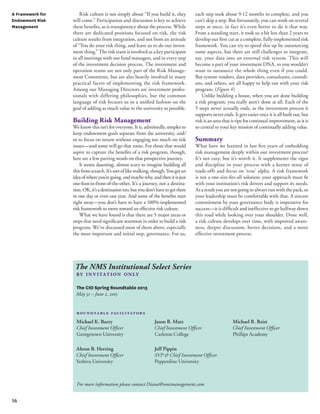 16 
Risk culture is not simply about “If you build it, they 
will come.” Participation and discussion is key to achieve 
these benefits, as is transparency about the process. While 
there are dedicated positions focused on risk, the risk 
culture results from integration, and not from an attitude 
of “You do your risk thing, and leave us to do our invest-ment 
thing.” The risk team is involved as a key participant 
in all meetings with our fund managers, and in every step 
of the investment decision process. The investment and 
operation teams are not only part of the Risk Manage-ment 
Committee, but are also heavily involved in many 
practical facets of implementing the risk framework. 
Among our Managing Directors are investment profes-sionals 
with differing philosophies, but the common 
language of risk focuses us in a unified fashion on the 
goal of adding as much value to the university as possible. 
Building Risk Management 
We know this isn’t for everyone. It is, admittedly, simpler to 
keep endowment goals separate from the university, and/ 
or to focus on return without engaging too much on risk 
issues—and some will go that route. For those that would 
aspire to capture the benefits of a risk program, though, 
here are a few parting words on that prospective journey. 
It seems daunting, almost scary to imagine building all 
this from scratch. It’s sort of like walking, though. You get an 
idea of where you’re going, and maybe why, and then it is just 
one-foot-in-front-of-the-other. It’s a journey, not a destina-tion. 
OK, it’s a destination too, but you don’t have to get there 
in one day or even one year. And some of the benefits start 
right away—you don’t have to have a 100%-implemented 
risk framework to move toward an effective risk culture. 
What we have found is that there are 5 major areas or 
steps that need significant attention in order to build a risk 
program. We’ve discussed most of them above, especially 
the most important and initial step, governance. For us, 
each step took about 9-12 months to complete, and you 
can’t skip a step. But fortunately, you can work on several 
steps at once; in fact it’s even better to do it that way. 
From a standing start, it took us a bit less than 2 years to 
develop our first cut at a complete, fully-implemented risk 
framework. You can try to speed this up by outsourcing 
some aspects, but there are still challenges to integrate, 
say, your data into an external risk system. This will 
become a part of your investment DNA, so you wouldn’t 
want to outsource the whole thing even if you could. 
But system vendors, data providers, consultants, custodi-ans, 
and others, are all happy to help out with your risk 
program. (Figure 4) 
Unlike building a house, when you are done building 
a risk program, you really aren’t done at all. Each of the 
5 steps never actually ends, as the investment process it 
supports never ends. It gets easier once it is all built out, but 
risk is an area that is ripe for continual improvement, as it is 
so central to your key mission of continually adding value. 
Summary 
What have we learned in last five years of embedding 
risk management deeply within our investment process? 
It’s not easy, but it’s worth it. It supplements the rigor 
and discipline in your process with a keener sense of 
trade-offs and focus on ‘true’ alpha. A risk framework 
is not a one-size-fits-all solution; your approach must fit 
with your institution’s risk drivers and support its needs. 
As a result you are not going to always run with the pack, so 
your leadership must be comfortable with that. A sincere 
commitment by your governance body is imperative for 
success—it is difficult and ineffective to go halfway down 
this road while looking over your shoulder. Done well, 
a risk culture develops over time, with improved aware-ness, 
deeper discussion, better decisions, and a more 
effective investment process. 
A Framework for 
Endowment Risk 
Management 
The NMS Institutional Select Series 
by in v itat ion only 
The CIO Spring Roundtable 2015 
May 31 – June 2, 2015 
Michael K. Barry 
Chief Investment Officer 
Georgetown University 
Ahron B. Herring 
Chief Investment Officer 
Yeshiva University 
Jason B. Matz 
Chief Investment Officer 
Carleton College 
Jeff Pippin 
SVP & Chief Investment Officer 
Pepperdine University 
Michael R. Reist 
Chief Investment Officer 
Phillips Academy 
roundtable facilitators 
For more information please contact Diana@nmsmanagement.com 
 