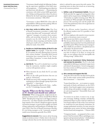 17 
Investment Governance: 
Easier Said than Done 
[Continued from Page 4] 
“Governance should include the following: Evaluat-ing 
the supervisory capabilities of the fund’s inter-nal 
management; … Clarifying long-term objectives 
and short-term risk tolerance; … Determining the 
consistency with which actions fulfill agreed poli-cies; 
Asking searching questions about the process 
followed by the fund’s operating management and 
its investment committee.” (Ellis 2012) 
“Governance is about PROCESS: Clear roles & 
responsibilities, Efficient decision making, Effective 
policies & procedures.” (Turner 2011) 
2. Use clear verbs to define roles. Don Ezra 
of Russell Investments articulates a widely held 
concern; that where staff “recommends” and an IC 
“approves” managers, it’s unclear where account-ability 
and ownership ultimately lie. He advises 
instead to use the verbs “decide” and “oversee,” 
which have clearer meanings and therefore clarify 
which party (staff or IC), as decider, has account-ability 
for results. (Ezra 2010) 
3. Decide on a brief description of the IC’s role 
and/or name. For example, “[T]he duty of the 
IC is to protect the staff, allowing them to exercise 
their creative freedom.” (Griswold 2014) Several 
institutions have renamed their ICs the “Invest-ment 
Policy Committee,” to more clearly describe 
the intended role. 
4. Ask the IC. “For an IC to decide how it can best 
help the institution, members might complete 
a survey with questions such as: 
◆ What decisions do you think the IC can make 
effectively? 
◆ What are the really good decisions that one can 
make in ~20 hrs/year? 
◆ Would you invest with a manager whose decision-making 
process flows through a group of part-time 
volunteers?” — Interviewee 
◆ “What distinguishes effective ICs from… ineffec-tive 
ICs?” (Cambridge Associates 2008) 
Agenda: What are the key items that 
an IC should (and should not) address? 
Consensus: “When setting agenda, weight items by im-portance 
to future returns” advises Arnold Wood (Wood 
2010). “Deciding the wrong issues is the biggest weakness 
of most ICs,” says Myra Drucker (Griswold 2014). The 
large majority view is that ICs should not approve specific 
investment managers, as practiced by roughly two-thirds 
of large endowments and foundations (Cambridge Asso-ciates 
2014). Don Ezra of Russell Investments describes 
ICs not hiring managers as the “commonly accepted” 
model across institutions generally (Ezra 2010). 
Suggestions to execute: Most sources advise focusing 
mostly or entirely on items 1-3 below. Item 4, the process of 
manager selection (but not the selection decisions them-selves), 
is advised by some sources but with caution. The 
remaining items are ideas that struck me as interesting, 
but are not consensus positions. 
1. Define a set of investment beliefs. Howard 
Marks provides his suggested starting point when 
asked to advise on governance (abridged for brevity): 
“[F]ormulate an explicit investing creed. What do 
you believe in? What principles will underpin your 
process? The investing team and the people who 
review their performance have to be in agreement on 
questions like these: 
◆ Is the efficient market hypothesis relevant? 
Do efficient markets exist? Is it possible to ‘beat 
the market’? 
◆ Will you emphasize risk control or return maximi-zation 
as the primary route to success? 
◆ Will you put your faith in macro forecasts? 
◆ How do you think about risk? Is it volatility or the 
probability of permanent loss? Can it be predicted and 
quantified a priori? What’s the best way to manage it? 
◆ How reliably do you believe a disciplined process 
will produce the desired results? 
◆ How will you define success, and what risks will 
you take to achieve it? In short, in trying to be 
right, are you willing to bear the inescapable risk 
of being wrong?” (Marks 2014) 
2. Approve an Investment Policy Statement 
and oversee its execution. The IC is the body 
responsible for defining an institution’s target return 
and desired risk parameters. Several strong papers 
have been written on IPS best practices, so I won’t 
summarize them here. 
3. Hire, oversee and support the CIO. 
“Keep the CIO or fire him, but don’t do his job for 
him. In other words, trustees wield a powerful but 
blunt instrument.” — Interviewee 
“A great board does not… see its power as consist-ing 
mainly of checks and balances on the CEO’s 
agenda. Great boards support smart entrepreneur-ial 
risk taking with prudent oversight, wise coun-sel, 
and encouragement.” (Sonnenfeld, Kusin and 
Walton 2013) 
“As trustees we are there, it seems to me, to sup-port, 
encourage, challenge, stimulate, and help that 
professional whom we pick to lead our endeavor. If 
every board could see its role as that, I am convinced 
we would have far more dynamic institutions, far 
stronger professional executives, far more attractive 
independent sector careers, far better relationships 
between board and management…” (Dayton 2001) 
“Competent boards… are prepared to hire a com-petent 
Chief Investment Officer and delegate man-agement 
and operational authority.” (Ambachtsheer 
and Ezra, Pension Fund Excellence 1998) 
 