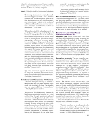 19 
es faced by an investment operation. One sees precedent 
for this suggestion in the business world, where board 
members are often CEOs of other companies. 
View 2: IC Members Need Not be Investment Professionals 
“In investing, experience is not only the best teach-er; 
it’s the only good teacher. ICs need… members 
ready and able to make judgments based on the 
kind of wisdom that can only come from experi-ence 
in investing, so a majority of the members of 
each IC should have substantial experience as inves-tors. 
A minority of IC members may be chosen for 
other reasons…” (Ellis 2013) 
“IC members should be selected primarily for 
good judgment. While no particular background 
qualifies an individual to serve on the committee, 
broad understanding of financial markets proves 
useful in overseeing the investment process. 
Aggregating a collection of investment special-ists 
occasionally poses dangers, particularly when 
committee members attempt to manage the 
portfolio, not the process. Successful executives 
bring a valuable perspective to the table provided 
they suspend their natural inclination to reward 
success and punish failure. The sometimes deep 
rooted corporate instinct to pursue winners and 
avoid losers pushes portfolios towards fundamen-tally 
risky momentum-driven strategies and away 
from potentially profitable contrarian opportuni-ties. 
The most effective IC members understand 
the responsibility to oversee the investment pro-cess 
and to provide support for the investment 
staff, while avoiding actual management of the 
portfolio.” (Swensen 2009) 
“[I]t is not necessary to populate the commit-tee 
solely with investment professionals; indeed, 
doing so may lead to deleterious group-think.” 
(Cambridge Associates 2008) 
Desirable Personal Characteristics of IC Members: 
“The secret message in selecting IC members is 
twofold—plays well with others and really under-stands 
what investing is all about. They should’ve 
read and understood David Swensen’s book.” 
— Charley Ellis (Griswold 2014) 
“Regardless of their backgrounds, however, the 
best investment committee members are… good 
at identifying the right questions to ask, and 
accustomed to making decisions. […] The invest-ment 
world is different from most other worlds: in 
other professions, doing more of what has worked 
is usually the route to success—in other words, 
past performance is generally predictive of future 
success because the information necessary to make 
successful decisions is readily available to those 
trained in that profession. In certain key respects, 
however, this is simply not the case in the invest-ment 
world—certainly not over a time horizon of a 
few years…” (Cambridge Associates 2008) 
“Two character traits that should be sought after in 
all prospective IC members are a sense of humility 
and patience.” (Yoder 2011) 
Note on Committee Structure: Cambridge Associates 
(2014) found that roughly half of ICs included at least 
one non-voting or advisory member. This practice was 
anecdotally judged even more common, and very helpful, 
by several interviewees. Numerous sources stated that ad-visory 
members can be a way of adding otherwise inacces-sible 
talent to an IC. Also, advisory members can provide 
a “farm team” for future additions to the IC or board. 
Investment Committee Chair: 
What should he/she do? 
Consensus View: Sources identify the IC chair (and 
the chair/CIO relationship) as critical to success, but 
concretely defining the ideal role for the chair and how 
to build the CIO relationship is less broadly discussed. 
Many sources lay out important but obvious roles for the 
chair such as collaborating to shape meeting agendas and 
keeping discussions on track; I include below some non-obvious 
(and hence arguable), but interesting and con-crete 
formulations of the chairperson’s role. (Recall that I 
draw from general governance literature, which refers to a 
CEO; I find these sentiments equally applicable to CIOs.) 
Suggestions to execute: The most compelling one-sentence 
description of a chair’s role was provided by an 
interviewee who stated, “The chair should be a consensus 
builder on behalf of a shared vision between himself and 
the CEO/CIO.” This view is echoed by a corporate chair-person 
interviewed by Walton (2011), who said, “I don’t 
see how you could have a Chair and CEO who had two 
different and separate ideas for the company. That com-pany 
would be strategically rudderless. This alignment is 
very important—if the Chair and the CEO don’t agree on 
some big strategic issues and choices, you’ll waste a lot of 
time.” (Walton 2011) 
Several CIOs and other sources indicated that IC and 
other internal relationships can absorb half of a CIO’s 
time. An IC chair can help the CIO spend more time on 
investing, by being a conduit for information, questions 
and concerns between the CIO and IC members. This 
may include, for example, pre-discussing agenda items 
and gathering feedback. While several CIOs noted the 
importance of direct relationships with IC members, they 
were also keenly aware of the need to balance this with the 
time required to maintain those relationships. 
Some other thoughts on the role of the chair, and the 
ideal CIO/chair relationship, included: 
“The chair must have an exceeding need to be 
silent and to facilitate the success of others. 
A servant leader is the perfect IC chair. A good 
chair will spend quality one-on-one time with each 
member.” — Charley Ellis (Griswold 2014) 
 