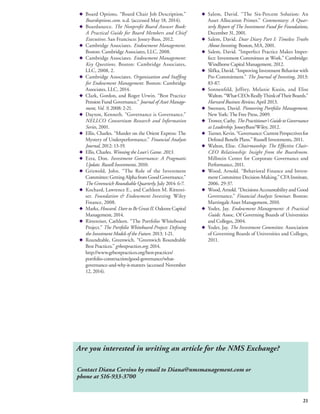 21 
◆ Board Options. “Board Chair Job Description.” 
Boardoptions.com. n.d. (accessed May 18, 2014). 
◆ Boardsource. The Nonprofit Board Answer Book: 
A Practical Guide for Board Members and Chief 
Executives. San Francisco: Jossey-Bass, 2012. 
◆ Cambridge Associates. Endowment Management. 
Boston: Cambridge Associates, LLC, 2008. 
◆ Cambridge Associates. Endowment Management: 
Key Questions. Boston: Cambridge Associates, 
LLC, 2008, 2. 
◆ Cambridge Associates. Organization and Staffing 
for Endowment Management. Boston: Cambridge 
Associates, LLC, 2014. 
◆ Clark, Gordon, and Roger Urwin. “Best Practice 
Pension Fund Governance.” Journal of Asset Manage-ment, 
Vol. 9, 2008: 2-21. 
◆ Dayton, Kenneth. “Governance is Governance.” 
NELLCO Consortium Research and Information 
Series, 2001. 
◆ Ellis, Charles. “Murder on the Orient Express: The 
Mystery of Underperformance.” Financial Analysts 
Journal, 2012: 13-19. 
◆ Ellis, Charles. Winning the Loser’s Game. 2013. 
◆ Ezra, Don. Investment Governance: A Pragmatic 
Update. Russell Investments, 2010. 
◆ Griswold, John. “The Role of the Investment 
Committee: Getting Alpha from Good Governance.” 
The Greenwich Roundtable Quarterly, July 2014: 6-7. 
◆ Kochard, Lawrence E., and Cathleen M. Ritterei-ser. 
Foundation & Endowment Investing. Wiley 
Finance, 2008. 
◆ Marks, Howard. Dare to Be Great II. Oaktree Capital 
Management, 2014. 
◆ Rittereiser, Cathleen. “The Portfolio Whiteboard 
Project.” The Portfolio Whiteboard Project: Defining 
the Investment Models of the Future. 2013. 1-21. 
◆ Roundtable, Greenwich. “Greenwich Roundtable 
Best Practices.” grbestpractices.org. 2014. 
http://www.grbestpractices.org/best-practices/ 
portfolio-construction/good-governance/what-governance- 
and-why-it-matters (accessed November 
12, 2014). 
◆ Salem, David. “The Six-Percent Solution: An 
Asset Allocation Primer.” Commentary: A Quar-terly 
Report of The Investment Fund for Foundations, 
December 31, 2001. 
◆ Salem, David. Dear Diary Part I: Timeless Truths 
About Investing. Boston, MA, 2001. 
◆ Salem, David. “Imperfect Practice Makes Imper-fect: 
Investment Committees at Work.” Cambridge: 
Windhorse Capital Management, 2012. 
◆ Slifka, David. “Improving Investment Behavior with 
Pre-Commitment.” The Journal of Investing, 2013: 
83-87. 
◆ Sonnenfeld, Jeffrey, Melanie Kusin, and Elise 
Walton. “What CEOs Really Think of Their Boards.” 
Harvard Business Review, April 2013. 
◆ Swensen, David. Pioneering Portfolio Management. 
New York: The Free Press, 2009. 
◆ Trower, Cathy. The Practitioner’s Guide to Governance 
as Leadership. JosseyBass/Wiley, 2012. 
◆ Turner, Kevin. “Governance: Current Perspectives for 
Defined Benefit Plans.” Russell Investments, 2011. 
◆ Walton, Elise. Chairmanship: The Effective Chair- 
CEO Relationship: Insight from the Boardroom. 
Millstein Center for Corporate Governance and 
Performance, 2011. 
◆ Wood, Arnold. “Behavioral Finance and Invest-ment 
Committee Decision-Making.” CFA Institute, 
2006. 29-37. 
◆ Wood, Arnold. “Decisions Accountability and Good 
Governance.” Financial Analysts Seminar. Boston: 
Martingale Asset Management, 2010. 
◆ Yoder, Jay. Endowment Management: A Practical 
Guide. Assoc. Of Governing Boards of Universities 
and Colleges, 2004. 
◆ Yoder, Jay. The Investment Committee. Association 
of Governing Boards of Universities and Colleges, 
2011. 
Are you interested in writing an article for the NMS Exchange? 
Contact Diana Corsino by email to Diana@nmsmanagement.com or 
phone at 516-933-3700 
 