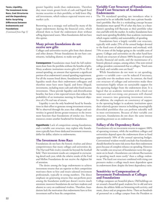 22 
greater liquidity needs than endowments. Therefore 
they must retain greater levels of cash and liquid fixed 
income securities in their portfolio, or hold fewer illiq-uid 
investments, which reduces expected returns over a 
market cycle. 
Borrowing was a strategic tool utilized by many of the 
larger endowments during the financial crisis, which 
allowed them to fund the endowment draw without 
selling depreciated assets. Most foundations did not have 
this option. 
Many private foundations do not 
receive new gifts 
Colleges and universities receive gifts from their alumni 
and other donors. Private foundations do not have con-stituents, 
including alumni, to make new gifts. 
Consequence: Foundations must fund the full endow-ment 
draw from the portfolio without the benefits of gifts. 
Many academic institutions receive gifts of 2% to 3% of 
annual spending, an amount that represents a significant 
portion of an endowment’s annual spending requirement. 
For all the reasons listed above, foundations have greater 
liquidity needs than their endowment colleagues and 
therefore must have more liquid, and fewer illiquid, 
investments, including more cash and other fixed income 
investments. These provide liquidity and diversification 
benefits, but have a low expected return that reduces the 
probability of an institution meeting its financial objec-tives 
of a 5% real rate of return. 
Liquidity is not the only headwind faced by founda-tions 
in their effort to generate strong investment returns. 
We’ve observed through the years that colleges and uni-versities 
in general devote greater resources to the invest-ment 
function than foundations of similar size. Fewer 
resources creates another headwind for foundations. 
Hypothesis: Lack of competition among foundations, 
and a variable cost structure, may explain why founda-tions 
typically have fewer dedicated investment resources, 
dollar for dollar, relative to endowments. 
The Investment Arms Race 
Foundations do not have the historic rivalries and direct 
competitiveness that many colleges and universities do. 
The Harvard/Yale rivalry extends far beyond the football 
field. Their investment results are compared in excruciat-ing 
detail each year, while the relative results of the Ford 
and Mellon Foundations do not receive the slightest bit 
of attention. 
The desire among the large endowments to achieve 
investment returns that are superior to their competition 
motivates them to hire and retain talented investment 
professionals, typically in strong numbers. The direct 
emphasis on generating returns that out-perform peers 
among the foundation world just doesn’t receive much 
attention; moreover foundations do not have students and 
alumni to carry on traditional rivalries. Therefore, foun-dations 
lack the motivation that endowments have to hire 
investment staff to beat the competition. 
Taxes, Liquidity, 
The Investment Arms 
Race, Cost Structures 
and the Dependency 
Ratio: Surprising 
Differences between 
Endowments and 
Foundations 
[Continued from Page 5] 
Variable Cost Structure of Foundations; 
Fixed Cost Structure of Academic 
Endowments 
The 5% mandated spending rate introduces what is 
perceived to be an inflexible hurdle into a private founda-tion’s 
portfolio. But this is a misleading concept because 
foundations must spend 5% of what they have, so a foun-dation’s 
spending will fluctuate as their portfolio value 
rises and falls with the market. In reality, foundations have 
much more spending flexibility than academic institutions 
which require stability and sustainability of spending. 
Foundations have a largely variable cost structure, 
typically with under 25% of the annual budget devoted 
to the fixed costs of administration and overhead, with 
75% or more of the budget going to the variable costs of 
grants. Colleges and universities on the other hand have 
a fixed cost structure of almost 100% because of tenured 
faculty, financial aid needs, and the maintenance of a 
historic physical campus, among others. One now-retired 
college president commented that at colleges, “fixed costs 
are fixed, and variable costs are fixed.” 
While foundations do not want to cut spending, 
grants—a variable cost—can be reduced if necessary, 
especially over the medium term. In contrast, the fixed 
cost structure of colleges and universities make these 
institutions highly reliant on sustainable support for 
the operating budget from the endowment draw. It is 
logical that an academic institution with a fixed cost 
structure and ever-rising cost pressures will channel 
more resources into generating investment returns. 
In addition, the emphasis on consistency of support 
to the operating budget in academic institutions spurs 
their relatively greater interest in building meaningfully 
diversified portfolios that can perform tolerably well 
in most environments. Because of their variable cost 
structure, foundations do not share the same intense 
spending pressure as an endowment. 
Fallacy of the Dependency Ratio 
Foundations rely on investment returns to support 100% 
of operating revenues, while the wealthiest colleges and 
universities depend upon the endowment draw to fund 
approximately 50% of the annual operating budget. 
Conventional wisdom would conclude that foundations 
should therefore be more risk averse than their endowment 
peers because of complete reliance on spending. However 
the variable cost structure of foundations turns this argu-ment 
on its head—foundations can tolerate fluctuations 
in spending much more easily2 than a college endow-ment. 
The fixed cost structure combined with rising cost 
pressures makes a college much more dependent upon 
its endowment draw, despite the lower dependency ratio. 
Sensitivity to Compensation of 
Investment Professionals at Colleges 
and Foundations 
College campuses are beautiful places. Old buildings are 
set around a beautiful quad; students live in old and new 
dorms; the athletic fields are brimming with activity, and 
music, dance and art programs thrive. There are hundreds 
of personnel on a college campus from the President to 
 