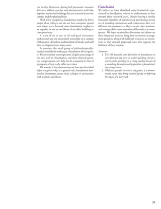 23 
the faculty, librarians, dining hall personnel, museum 
directors, athletic coaches and administrative staff who 
populate numerous buildings that are scattered across the 
campus and the playing fields. 
With a few exceptions, foundations employ far fewer 
people than colleges and do not have campuses spread 
over many acres. Instead, most foundation employees 
sit together in one or two floors of an office building in 
close proximity. 
A team of six or ten or 20 well-paid investment 
professionals are not particularly noticeable on a campus 
of thousands of students and hundreds of faculty and staff 
who are dispersed over many acres. 
In contrast, the small group of philanthropically-minded 
individuals working at a foundation all sit togeth-er. 
The investment team represents a higher percentage of 
the total staff at a foundation, and their relatively gener-ous 
compensation can’t help but be compared to that of 
a program officer in the office next door. 
We wonder if the phenomenon we have just described 
helps to explain why, as a general rule, foundations have 
smaller investment teams than colleges or universities 
with a similar asset base. 
Conclusion 
We believe we have identified many headwinds expe-rienced 
by foundations relative to endowments as they 
steward their endowed assets. Despite having a similar 
financial objective of maintaining purchasing power 
net of spending, foundations and endowments face very 
different circumstances as they execute their missions, 
and manage their assets somewhat differently as a conse-quence. 
We hope to stimulate discussion and debate on 
these important issues to bring best investment manage-ment 
practices, along with sufficient resources, to institu-tions 
as they steward perpetual assets that support the 
lifeblood of their mission. 
Footnotes 
1. The IRS provides some flexibility to foundations to 
carry forward any over- or under-spending, but per-sistent 
under-spending in a rising market because of 
a smoothing formula could jeopardize a foundation’s 
tax-exempt status. 
2. While it a painful exercise to cut grants, it is demon-strably 
easier than firing tenured faculty or deferring 
the repair of a leaky roof. 
 
