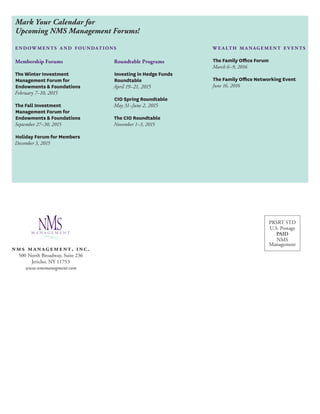 Mark Your Calendar for 
Upcoming NMS Management Forums! 
endowments a nd foundat ions 
Membership Forums 
The Winter Investment 
Management Forum for 
Endowments & Foundations 
February 7–10, 2015 
The Fall Investment 
Management Forum for 
Endowments & Foundations 
September 27–30, 2015 
Holiday Forum for Members 
December 3, 2015 
Roundtable Programs 
Investing in Hedge Funds 
Roundtable 
April 19–21, 2015 
CIO Spring Roundtable 
May 31–June 2, 2015 
The CIO Roundtable 
November 1–3, 2015 
we a lth ma nagement e v ents 
The Family Office Forum 
March 6–9, 2016 
The Family Office Networking Event 
June 16, 2016 
PRSRT STD 
U.S. Postage 
PAID 
NMS 
Management 
nms management, inc. 
500 North Broadway, Suite 236 
Jericho, NY 11753 
www.nmsmanagment.com 
