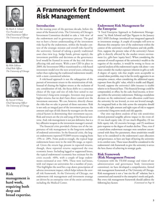 3 
A Framework for Endowment 
Risk Management 
Introduction 
In the waning years of the previous decade, before the 
onset of the financial crisis, The University of Chicago’s 
Investment Committee decided to take a ‘risk view’ of 
the endowment and its governance process. The goal 
was to have a better understanding of the investment 
risks faced by the endowment, within the broader con-text 
of the strategic mission and overall risks faced by 
the university. Instead of taking a purely traditional 
asset class view (e.g., hedge funds, private equity), the 
investment portfolio and decisions at the governance 
level would be framed in terms of the key risk drivers 
affecting risk and return. With a new CIO in place in 
2009, the Investment Office transitioned to a risk-based 
investment model over the next several years, enhancing 
rather than replacing the traditional endowment model, 
with a more customized solution. 
A risk-based approach is not the subjugation of the 
pursuit of investment return to the minimization of risk. 
Instead of chasing the highest return at the exclusion of 
any consideration of risk, the focus shifts to a conscious 
choice of the type and size of risks best suited to our 
University’s long-term strategies. Investors may pursue 
higher returns, but we don’t have direct control over the 
investment outcomes. We can, however, directly choose 
the risks that we take in pursuit of those outcomes. Risk 
is not only an integral part of the investment process; the 
amount and type of risk chosen by managers are the most 
critical factors in determining their investment success. 
Risk and return are the yin and yang of the financial uni-verse. 
And, risk management is not just defensive, but is a 
key offensive weapon in the investment manager’s arsenal. 
The financial crisis provided a litmus test of the im-portance 
of risk management in the long-term outlook 
of endowed universities. In the financial crisis, the larg-est 
endowments reported FY2009 returns ranging from 
-15% to -28%. From peak-to-trough, the typical large 
endowment losses were in the mid-30s range, as report-ed. 
Given the return lags present in reported returns, 
though, these reported returns suppressed the true 
economic losses. Including lagged or suppressed losses, 
the typical endowment’s economic loss estimate for the 
crisis exceeds -40%, with a couple of large endow-ments 
estimated at over -50%. These were real losses, 
with real impact on universities for a number of years. 
This highlights the need for a top-down proscription of 
adverse investment impact, which helps inform the over-all 
risk framework. At the University of Chicago, our 
endowment risk management and investment strategy 
are driven by an enterprise view of the entire university, 
including the Medical Center. 
Endowment Risk Management for 
the Enterprise 
“A Total Enterprise Approach to Endowment Manage-ment,” 
by Mark Schmid and Que Nguyen in the January 
2012 NMS Exchange, introduced our integrated approach 
to investment strategy. A couple of examples will serve to 
illustrate this enterprise view of the endowment within the 
context of the university’s overall business and risk profile. 
First, suppose the present value of the university’s future 
gifts is directly affected by the market return environ-ment 
(i.e., gifts have ‘equity beta’). When considering the 
amount of overall exposure of the university’s wealth to the 
vagaries of the market, it would be wrong to focus on 
a partial analysis of the endowment’s equity risk alone—one 
must consider the market exposure inherent in gifts as well. 
A degree of equity risk that might seem acceptable to 
a stand-alone portfolio, may in fact be overly aggressive in an 
enterprise context, when considering the additional equity 
exposure from the gifts’ value, which is sizable and illiquid. 
Second, suppose the university’s debt issuance is sizable 
relative to its financial base. This financial leverage could be 
compounded, or offset, by the cash, fixed income, or lever-age 
within the university endowment. Making a standalone 
decision on the endowment’s asset allocation could leave 
the university far too levered, or even not levered enough. 
An integrated look at the risks across the enterprise should 
result in the right amount and right types of risk to support 
a university’s long-term needs and risk appetite. 
Our own top-down analysis of key risk sensitivities 
showed potential tangible adverse impact in the event of: 
(1) too much equity risk, (2) too much illiquidity, (3) too 
little equity risk, (4) excessive leverage, and (5) nonlinear 
pain response to the degree of market decline. Thus, even if 
a stand-alone endowment manager were somehow uncon-cerned 
with these five parameters, these sensitivities would 
have to be considered in the endowment’s asset allocation 
and governance, to have any hope of leaving the university 
in its comfort zone. These issues should be considered in the 
endowment’s risk framework to give the university it serves 
the best chance of achieving its strategic goals. 
Risk Framework 
(Risk Management Process) 
Consistent with the TEAM strategy and vision of our 
administration and governance body (investment 
committee), we have developed a comprehensive, formal 
risk management framework at The University of Chicago. 
Risk management is not a “one size fits all” solution, but is 
customized and essential to the enterprise’s needs and goals. 
But every risk management framework should address the 
following key factors: 
By Mark A. Schmid 
Vice President and 
Chief Investment Officer 
The University of Chicago 
[Continued on Page 9] 
By Mike Edleson 
Chief Risk Officer 
The University of Chicago 
By Patrick O’Hara 
Chief Operating Officer 
The University of Chicago 
Risk 
management is 
hard work, 
requiring both 
deep and 
broad expertise. 
 