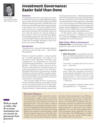 4 
Summary 
A surprising disconnect faces institutional asset owners. 
Governance best practices are widely published and agreed 
upon, yet I hear many of my industry colleagues dissatisfi ed 
with their institutions’ governance. Evidently there is some 
barrier to executing widely agreed-upon governance ideals. 
In this literature review, I draw from roughly 90 books, 
articles, and interviews covering both general governance 
and investment committees (IC) specifi cally. In each of six 
areas, I share the consensus view, and some thoughts on 
how to execute it. The six areas are: Role Clarity, Agenda, 
IC membership qualifi cations, Role of the chair, IC size, 
and Service length. I hope that readers will reach out to me 
to share their own thoughts, particularly on why IC best 
practices are not more widely adopted. 
Introduction 
“Good governance is having the right people making the 
right decisions about the right issues.”— Myra Drucker 
(Griswold 2014) 
Boards are sometimes described as a ceiling on quality, 
e.g. “A nonprofi t organization, in the long run, is no 
better than its board.” (Boardsource 2012) But a more 
compelling view is one of opportunity, e.g. “One of the 
structural advantages endowments… have is their boards. 
Members… have likely attained a measure of success. 
They have broad experiences, developed networks, and 
a deep and emotional investment in the institution.” 
(Roundtable 2014) However, the mere presence of capable 
individuals on a board is insuffi cient to produce superior 
organizational leadership. The critical additional ingredi-ent 
is governance skill, as practiced both by trustees and 
senior executives of the institution. 
After reviewing roughly 90 sources on governance, 
I learned something surprising; the principles expressed 
are clear and consistent across sources. Yet after spend-ing 
a day speaking with CIOs and senior staffmembers 
of large institutions, Cathleen Rittereiser observed that 
“Governance turned out to be… the leading component that 
both needs fi xing and promises to give investment offi cers 
what they most need to succeed.” (Rittereiser 2013) To the 
extent that institutions wrestle with governance, the problem 
is not a lack of consistent and well-documented best prac-tices. 
Instead, the challenge appears to be executing on this 
guidance. And this challenge has a real cost; Ambachtsheer, 
Capelle and Lum (2008) found “a positive correlation 
between governance quality and fund performance.” 
To help support greater adoption of investment 
governance best practices, I assembled this literature 
review. Each section highlights some ideas from my sources 
regarding how to execute best practices. 
Role Clarity: What is Governance? 
Consensus View: Overwhelmingly, sources state the 
importance of clear roles for the IC and staff. 
Suggestions to execute: 
1. Defi ne Governance. I was surprised to learn that 
there is no widely shared defi nition of governance. 
Among the many thoughtful defi nitions that I found 
were these: 
“Governance is anything that lasts fi ve years or 
more.” — Interviewee 
“The management team runs, the board course-corrects, 
offers advice and guides. Governance is 
setting standards, advising how to live up to them, 
and reviewing how well they are lived up to—not 
making decisions. A trustee’s job isn’t to make 
things exactly as they want it, just not too far off.” 
— Interviewee 
“Discuss guardrails, not specifi cs of where within 
those guardrails to be.” — Interviewee 
By David Slifka 
Senior Portfolio Manager 
YMCA Retirement Fund 
With so much 
at stake, why 
do so many 
institutions not 
yet execute on 
governance best 
practices? 
[Continued on Page 17] 
Investment Governance: 
Easier Said than Done 
Overview of Sources 
My sources include 55 books and articles on invest-ment 
governance, roughly a dozen conversations 
with individuals experienced with investment and 
general governance, and 20 books and articles on 
general governance. The sources refl ect a wealth of 
knowledge across constituencies: Investment consul-tants 
(e.g. Cambridge, Russell, RV Kuhns), Industry 
groups (e.g. CFA Institute, Association of Governing 
Boards), Asset managers (e.g. Howard Marks, Arnold 
Wood), Investment trustees (e.g. Charley Ellis, Myra 
Drucker), CIOs (e.g. David Swensen, David Salem), 
academics (e.g. Yale and Harvard business schools) 
and others with broad perspective (e.g. McKinsey, 
Korn/Ferry). Many of the sources are themselves 
surveys, making the aggregate data set quite rich. 
Sources cover endowments, foundations and pen-sion 
funds, mostly but not exclusively in non-profi t 
or government contexts. Of the sources that address 
general governance, I found their advice equally 
applicable to ICs, and their advice regarding chair/ 
CEO relationships equally applicable to IC-chair/ 
CIO relationships. The full bibliography is available 
upon request; many more contain valuable insights 
than could be cited in this document. 
 