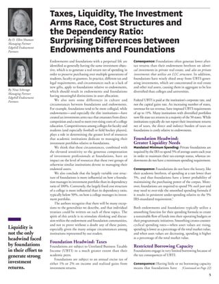 5 
By Nina Scherago 
Managing Partner 
Edgehill Endowment 
Partners 
Taxes, Liquidity, The Investment 
Arms Race, Cost Structures and 
the Dependency Ratio: 
Surprising Differences between 
Endowments and Foundations 
Endowments and foundations with a perpetual life are 
identified as generally having the same investment objec-tive, 
which is to generate a real return net of spending in 
order to preserve purchasing over multiple generations of 
students, faculty or grantees. In practice, different tax and 
legal requirements, and circumstances such as a lack of 
new gifts, apply to foundations relative to endowments, 
which should result in endowments and foundations 
having meaningful distinctions in asset allocation. 
We also note some differences in culture and 
circumstances between foundations and endowments. 
For example, foundations tend to be more collegial, while 
endowments—and especially the elite institutions—have 
created an investments arms race that emanates from direct 
competition and a need to meet ever-rising costs of a college 
education. Competitiveness among colleges for faculty and 
students (and especially football or field hockey players), 
plays a role in determining the greater level of resources 
that academic institutions dedicate to managing their 
investment portfolios relative to foundations. 
We think that these circumstances, combined with 
the elevated sensitivity to the generous compensation 
of investment professionals at foundations, have an 
impact on the level of resources that these two groups of 
otherwise similar institutions devote to managing their 
endowed assets. 
We also conclude that the largely variable cost struc-ture 
of foundations is more influential on how a founda-tion 
manages its investment portfolio than its dependency 
ratio of 100%. Conversely, the largely fixed cost structure 
of a college is more influential than its dependency ratio, 
typically below 50%, on how a college manages its invest-ment 
portfolio. 
The authors recognize that there will be many excep-tions 
to the generalities we describe, and that individual 
treatises could be written on each of these topics. The 
spirit of this article is to stimulate thinking and discus-sion 
within the endowment and foundation communities, 
and not to prove without a doubt any of these points, 
especially given the many unique circumstances among 
institutions represented by our readers. 
Foundation Headwind: Taxes 
Foundations are subject to Unrelated Business Taxable 
Income (UBTI) to a much greater extent than their 
academic peers. 
Foundations are subject to an annual excise tax of 
either 1% or 2% on income and realized gains from 
investment returns. 
Consequence: Foundations often generate lower after-tax 
returns than their endowment brethren on identi-cal 
investments in private real estate, and also on private 
investments that utilize an LLC structure. In addition, 
foundations have wisely shied away from UBTI-gener-ating 
investments, which are concentrated in real estate 
and other real assets, causing them in aggregate to be less 
diversified than colleges and universities. 
Federal UBTI is paid at the institution’s corporate rate, and 
not the capital gains rate. An increasing number of states, 
ravenous for tax revenue, have imposed UBTI requirements 
of up to 11%. Many institutions with diversified portfolios 
now file state tax returns in a majority of the 50 states. While 
institutions typically do not report their investment returns 
net of taxes, the direct and indirect burden of taxes on 
foundations is costly relative to endowments. 
Foundation Headwind: 
Greater Liquidity Needs 
Mandated Minimum Spending: Private foundations are 
required by the IRS to spend 5% of average assets each year 
in order to maintain their tax-exempt status, whereas en-dowments 
do not have a minimum spending requirement. 
Consequence: Foundations do not have the luxury, like 
their academic brethren, of spending at a rate lower than 
5%, and thus foundations have a lower probability of 
maintaining the purchasing power of the corpus. More-over, 
foundations are required to spend 5% each year and 
may need to over-ride the smoothed spending formula if 
it results in persistent under-spending relative to the 5% 
IRS-mandated requirement.1 
Both endowments and foundations typically utilize a 
smoothing function for their spending formula to create 
a sustainable flow of funds into their operating budgets or 
their programmatic initiatives. Smoothing creates counter-cyclical 
spending rates—when asset values are rising, 
spending is lower as a percentage of the total market value, 
and when asset values are decreasing, spending is higher 
as a percentage of the total market value. 
Restricted Borrowing Capacity 
Foundations engage in very limited borrowing because of 
the tax consequences of UBTI. 
Consequence: Having little or no borrowing capacity 
means that foundations have [Continued on Page 22] 
By D. Ellen Shuman 
Managing Partner 
Edgehill Endowment 
Partners 
Liquidity is 
not the only 
headwind faced 
by foundations 
in their effort to 
generate strong 
investment 
returns. 
 