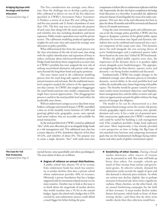 7 
The first consideration was strategic asset alloca-tion. 
Here the challenge was to develop a policy port-folio 
calibrated to deliver on two of the five objectives 
specified in CWRU’s Investment Policy Statement: 
1) Produce a return of at least 8% over rolling three-and 
five-year periods and 2) Avoid a drawdown of more 
than 15%. The first step was to articulate the purpose 
of each asset class along with the usual expected returns 
and volatility, but also including drawdown and factor 
exposures. Public market equivalents were used for private 
sectors. The calibration modeling produced appropriate 
weights for each asset class and created the strategic asset 
allocation or policy portfolio. 
What differentiated this from the usual process was 
the clear articulation of the role of each asset class along 
with the explicit identification and separation of betas to 
reduce confusion about risk/return/drawdown profiles. 
Hedge funds had always been categorized as an asset class 
in CWRU’s portfolio but were assigned the new role of 
seeking uncorrelated alternative risk premia with expo-sures 
beyond the long/short bond and equity positions. 
The asset classes used in the calibration modeling 
process were the usual long-only equities, fixed income, 
natural resources and real estate. But the traditional macro-level 
categories masked the richness of the opportunity 
sets they contain. So CWRU also sought to disaggregate 
the usual broad universes into smaller components that 
might have tactical opportunities. This disaggregation 
process is useful at the total portfolio level and within the 
marketable asset classes. 
With an endowment’s unique access to data from many 
brokers, exchanges and research houses, CWRU assembled 
a data set of the monthly return histories of 1,400 (and 
growing) global style, geographic, sector, rates, spreads 
(and more) indexes that are accessible and available for 
actual transactions. 
At the total portfolio level, CWRU created an additional 
“slice” of the asset allocation pie to sit alongside hedge funds 
as a risk management tool. This additional asset class has 
a return objective of 8%, drawdown objective of less than 
10-12%, and volatility of about 6%. The purpose was 
to create a single, dynamic “slice” with multi-asset-class 
components to behave like an endowment replicator with less 
risk. Importantly, the slice also had to complement the hedge 
fund allocation as a diversifier. It provided the additional 
attractive feature of total liquidity by virtue of its index com-ponents. 
This new slice of the total allocation has been in 
place for about 20 months and will be reviewed and dissected 
after its 24-month anniversary. 
Using the same investment goals and calibration pro-cess 
as for the strategic policy portfolio, CWRU also has 
begun to designate a portion of the global public equity 
allocation for investment into liquid and dynamic sub-indexes 
that can be combined and transacted into a tacti-cal 
component of this major asset class. This dynamic 
sleeve fits well alongside the two existing sleeves of 
active funds/managers and a traditional passive index 
sleeve based on the asset class’ Global ACWI benchmark. 
Within the global public equities asset class, the 
importance of the dynamic sleeve is to produce alpha 
return alongside active funds/managers. The appropri-ate 
weightings for the three sleeves—passive, active, and 
dynamic—are being further modeled and discussed. 
Fundamentally, CWRU has sought changes to the 
traditional strategic asset allocation process to introduce 
dynamic, tactical ability at the total portfolio level and 
within the marketable asset classes beginning with public 
equity. The benefits would be greater control of invest-ment 
results versus investment objectives, total liquidity, 
lower management fees, and the ability to notice and capi-talize 
on opportunities around the globe without the long 
process of manager due diligence. 
The model so far can be characterized as a slow 
momentum-based strategy across the various risk premia 
of style, geography, region, sector, country, rates, spreads, 
duration and carry. It has a wide set of potential port-folio 
construction applications for CWRU’s endowment 
and could be useful for building a cash management 
tool, ESG-compliant portfolio, hedge fund replicator 
and more. Most importantly, it has already provided 
a new perspective on how to bridge the Big Gaps of 
mis-matched time horizons and competing investment 
goals that are the fundamental challenges facing endow-ments 
and other pools of global, institutional capital. 
myriad factors, some quantifiable and others psychological. 
The most salient of these are as follows: 
◆ Degree of reliance on annual distributions. 
A public school that obtains 5% of its revenue 
from endowment funds has much less sensitiv-ity 
to market declines than does a private school 
whose endowment provides 40% of revenues. 
Obviously a private foundation that has a budget 
supported only by investment-related income is even 
more sensitive. Another way to look at this issue is 
to think about the magnitude of market decline 
that would translate into a 1% hit to the annual 
budget. Again, the school with a budget that is 95% 
covered by non-endowment sources could afford 
a much bigger hit before feeling the pain. 
◆ Sensitivity of other income. During a broad 
market downturn, other sources of revenue 
may be pressured as well. But some will hold up 
better than others. For example, schools get 
much of their income from tuition and govern-ment 
grants. At selective schools, demand for 
admissions vastly exceeds the supply of spots and 
this demand is relatively price-inelastic. So while 
net tuition may decline slightly, due to perhaps 
increases in financial aid, there exists a significant 
cushion. Many charities, on the other hand, rely 
on annual fundraising campaigns for the bulk 
of their revenues. A steep market decline makes 
donors feel poorer, which leads to fewer of them 
writing checks—and those that do often write 
smaller checks than they otherwise would have. 
Bridging Big Gaps with 
Strategic and Tactical 
Allocation 
[Continued from Page 1] 
The Case for Tail 
Risk Protection 
[Continued from Page 2] 
 
