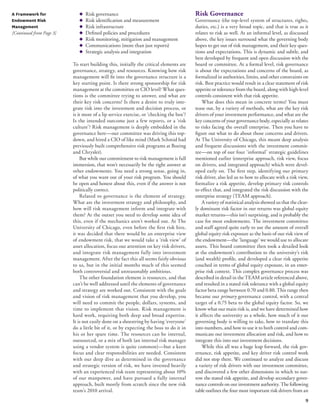 9 
A Framework for 
Endowment Risk 
Management 
[Continued from Page 3] 
◆ Risk governance 
◆ Risk identification and measurement 
◆ Risk infrastructure 
◆ Defined policies and procedures 
◆ Risk monitoring, mitigation and management 
◆ Communications (more than just reports) 
◆ Strategic analysis and integration 
To start building this, initially the critical elements are 
governance, strategy, and resources. Knowing how risk 
management will fit into the governance structure is a 
key starting point. Is there strong sponsorship for risk 
management at the committee or CIO level? What ques-tions 
is the committee trying to answer, and what are 
their key risk concerns? Is there a desire to truly inte-grate 
risk into the investment and decision process, or 
is it more of a lip service exercise, or ‘checking the box’? 
Is the intended outcome just a few reports, or a ‘risk 
culture’? Risk management is deeply embedded in the 
governance here—our committee was driving this top-down, 
and hired a CIO of like mind (Mark Schmid had 
previously built comprehensive risk programs at Boeing 
and Chrysler). 
But while our commitment to risk management is full 
immersion, that won’t necessarily be the right answer at 
other endowments. You need a strong sense, going in, 
of what you want out of your risk program. You should 
be open and honest about this, even if the answer is not 
politically correct. 
Related to governance is the element of strategy. 
What are the investment strategy and philosophy, and 
how will risk management inform and integrate with 
them? At the outset you need to develop some idea of 
this, even if the mechanics aren’t worked out. At The 
University of Chicago, even before the first risk hire, 
it was decided that there would be an enterprise view 
of endowment risk, that we would take a ‘risk view’ of 
asset allocation, focus our attention on key risk drivers, 
and integrate risk management fully into investment 
management. After the fact this all seems fairly obvious 
to us, but in the initial months much of this seemed 
both controversial and unreasonably ambitious. 
The other foundation element is resources, and that 
can’t be well addressed until the elements of governance 
and strategy are worked out. Consistent with the goals 
and vision of risk management that you develop, you 
will need to commit the people, dollars, systems, and 
time to implement that vision. Risk management is 
hard work, requiring both deep and broad expertise. 
It is not easily done on a shoestring by having ‘everyone’ 
do a little bit of it, or by expecting the boss to do it in 
his or her spare time. The resources can be internal, 
outsourced, or a mix of both (an internal risk manager 
using a vendor system is quite common)—but a keen 
focus and clear responsibilities are needed. Consistent 
with our deep dive as determined in the governance 
and strategic version of risk, we have invested heavily 
with an experienced risk team representing about 10% 
of our manpower, and have pursued a fully internal 
approach, built mostly from scratch since the new risk 
team’s 2010 arrival. 
Risk Governance 
Governance (the top-level system of structures, rights, 
duties, etc.) is a very broad topic, and that is true as it 
relates to risk as well. At an informal level, as discussed 
above, the key issues surround what the governing body 
hopes to get out of risk management, and their key ques-tions 
and expectations. This is dynamic and subtle, and 
best developed by frequent and open discussion with the 
board or committee. At a formal level, risk governance 
is about the expectations and concerns of the board, as 
formalized in authorities, limits, and other constraints on 
risk. Best practice would result in a clear statement of risk 
appetite or tolerance from the board, along with high-level 
controls consistent with that risk appetite. 
What does this mean in concrete terms? You must 
tease out, by a variety of methods, what are the key risk 
drivers of your investment performance, and what are the 
key concerns of your governance body, especially as relates 
to risks facing the overall enterprise. Then you have to 
figure out what to do about those concerns and drivers. 
At The University of Chicago, this meant deep analysis 
and frequent discussions with the investment commit-tee— 
on top of our four ‘informal’ strategic guidelines 
mentioned earlier (enterprise approach, risk view, focus 
on drivers, and integrated approach) which were devel-oped 
early on. The first step, identifying our primary 
risk driver, also led us to how to allocate with a risk view, 
formalize a risk appetite, develop primary risk controls 
to effect that, and integrated the risk discussion with the 
enterprise strategy (TEAM approach). 
A variety of statistical analysis showed us that the clear-ly 
dominant risk factor in our returns was global equity 
market returns—this isn’t surprising, and is probably the 
case for most endowments. The investment committee 
and staff agreed quite early to use the amount of overall 
global equity risk exposure as the basis of our risk view of 
the endowment—the ‘language’ we would use to allocate 
assets. This board committee then took a detailed look 
at the endowment’s contribution to the university’s risk 
(and wealth) profile, and developed a clear risk appetite 
couched in terms of global equity exposure, in an enter-prise 
risk context. This complex governance process was 
described in detail in the TEAM article referenced above, 
and resulted in a stated risk tolerance with a global equity 
factor beta range between 0.70 and 0.80. This range then 
became our primary governance control, with a central 
target of a 0.75 beta to the global equity factor. So, we 
know what our main risk is, and we have determined how 
it affects the university as a whole, how much of it our 
governing body is willing to take, how to translate this 
into numbers, and how to use it to both control and com-municate 
our investment allocation and risk, and how to 
integrate this into our investment decisions. 
While this all was a huge leap forward, the risk gov-ernance, 
risk appetite, and key driver risk control work 
did not stop there. We continued to analyze and discuss 
a variety of risk drivers with our investment committee, 
and discovered a few other dimensions in which to nar-row 
the stated risk appetite, and develop secondary gover-nance 
controls on our investment authority. The following 
table outlines the four most important risk drivers from an 
 