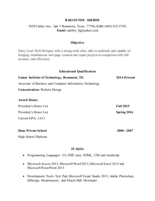 BABATUNDE ADEBISI
5850 Calder Ave., Apt 1 Beaumont, Texas. 77706, Cell: (469) 412-5789,
Email: adebisi_bg@yahoo.com
Objective
Entry Level Web Designer with a strong work ethic, able to multitask and capable of
bringing simultaneous web page creation and repair projects to completion with full
accuracy and efficiency.
Educational Qualification
Lamar Institute of Technology, Beaumont, TX. 2014-Present
Associate of Business and Computer Information Technology
Concentration: Website Design
Award Honor
President’s Honor List Fall 2015
President’s Honor List Spring 2016
Current GPA: 3.613
Hans Private School 2000 - 2007
High School Diploma
IT Skills
 Programming Languages: C#, PHP, Java, HTML, CSS and JavaScript
 Microsoft Access 2013, Microsoft Word 2013, Microsoft Excel 2013 and
Microsoft PowerPoint 2013
 Development Tools: Text Pad, Microsoft Visual Studio 2013, Adobe Photoshop,
InDesign, Dreamweaver, and Oracle SQL Developer.
 