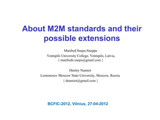 About M2M standards and their
    possible extensions
                  Manfred Sneps-Sneppe
       Ventspils University College, Ventspils, Latvia,
              { manfreds.sneps@gmail.com }

                    Dmitry Namiot
    Lomonosov Moscow State University, Moscow, Russia
                { dnamiot@gmail.com }




        BCFIC-2012, Vilnius, 27-04-2012
 
