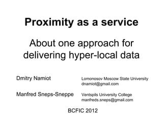 Proximity as a service
   About one approach for
  delivering hyper-local data

Dmitry Namiot          Lomonosov Moscow State University
                       dnamiot@gmail.com

Manfred Sneps-Sneppe   Ventspils University College
                       manfreds.sneps@gmail.com

                 BCFIC 2012
 