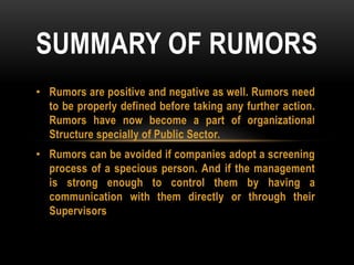 • Rumors are positive and negative as well. Rumors need
to be properly defined before taking any further action.
Rumors have now become a part of organizational
Structure specially of Public Sector.
• Rumors can be avoided if companies adopt a screening
process of a specious person. And if the management
is strong enough to control them by having a
communication with them directly or through their
Supervisors
SUMMARY OF RUMORS
 