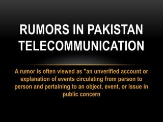 A rumor is often viewed as "an unverified account or
explanation of events circulating from person to
person and pertaining to an object, event, or issue in
public concern
RUMORS IN PAKISTAN
TELECOMMUNICATION
 