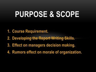 1. Course Requirement.
2. Developing the Report Writing Skills.
3. Effect on managers decision making.
4. Rumors effect on morale of organization.
PURPOSE & SCOPE
 