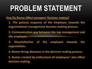 How Do Rumor Affect managers’ Decision making?
1. The general response of the Employee towards the
organizational management decision making process.
2. Communication gap between the top management and
the employee.
3. Dissatisfaction of the employee towards the
organization.
4. Rumor Brings Biasness in the decision making process.
5. Rumor created by enthusiasm of employees’ also affect
decision making.
PROBLEM STATEMENT
 