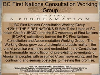 BC First Nations Consultation Working
Group
BC First Nations Consultation Working Group
IN 2011, THE FIRST NATIONS SUMMIT, the Union of BC
Indian Chiefs (UBCIC), and the BC Assembly of First Nations
(BCAFN) collectively formed the BC First Nations
Consultation and Accommodation Working Group . The
Working Group grew out of a simple and basic reality – the
unmet promise enshrined and embedded in the Constitution
for honourable reconciliation of pre-existing sovereignty of
Aboriginal peoples with assumed Crown sovereignty, and the
continuing and serious obstacles to meeting this promise.
2013 THE FIRST NATIONS LEADERSHIP COUNCIL
➢

British Columbia Assembly of First Nations 507–100 Park Royal South West Vancouver, BC V7T 1A2
➢
Union of British Columbia Indian Chiefs 500–342 Water Street Vancouver, BC V6B 1B6.
➢
First Nations Summit 1200–100 Park Royal South West Vancouver, BC V7T 1A

Presenter PAZ-Paddon Development Email: paz4Tunnel@hotmail.ca

 