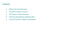 3. Better Care Fund Overview
4. How BCF is spent in London
5. BCF metrics London overview
6. Planning requirements relating to DFG
7. Future of the BCF: 2020-21 and beyond
Contents
 