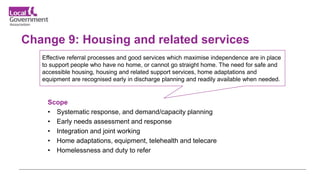 Change 9: Housing and related services
Scope
• Systematic response, and demand/capacity planning
• Early needs assessment and response
• Integration and joint working
• Home adaptations, equipment, telehealth and telecare
• Homelessness and duty to refer
Effective referral processes and good services which maximise independence are in place
to support people who have no home, or cannot go straight home. The need for safe and
accessible housing, housing and related support services, home adaptations and
equipment are recognised early in discharge planning and readily available when needed.
 