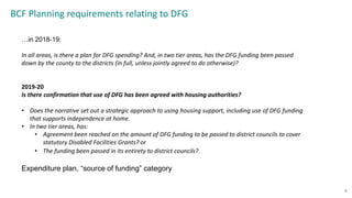 BCF Planning requirements relating to DFG
8
…in 2018-19:
In all areas, is there a plan for DFG spending? And, in two tier areas, has the DFG funding been passed
down by the county to the districts (in full, unless jointly agreed to do otherwise)?
2019-20
Is there confirmation that use of DFG has been agreed with housing authorities?
• Does the narrative set out a strategic approach to using housing support, including use of DFG funding
that supports independence at home.
• In two tier areas, has:
• Agreement been reached on the amount of DFG funding to be passed to district councils to cover
statutory Disabled Facilities Grants? or
• The funding been passed in its entirety to district councils?
Expenditure plan, “source of funding” category
 