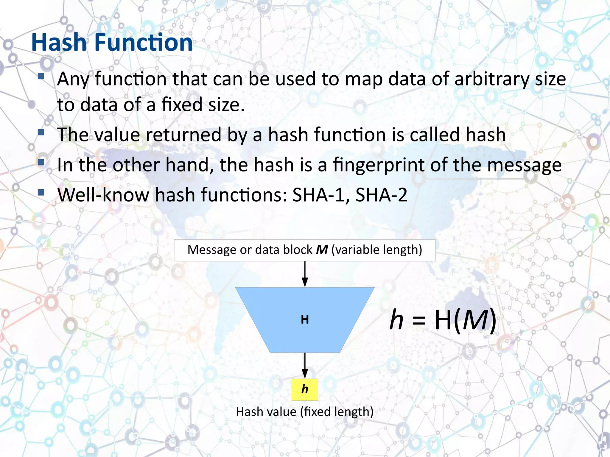  Any function that can be used to map data of arbitrary size
to data of a fixed size.
 The value returned by a hash function is called hash
 In the other hand, the hash is a fingerprint of the message
 Well-know hash functions: SHA-1, SHA-2
Hash Function
Message or data block M (variable length)
H
h
Hash value (fixed length)
h = H(M)
 