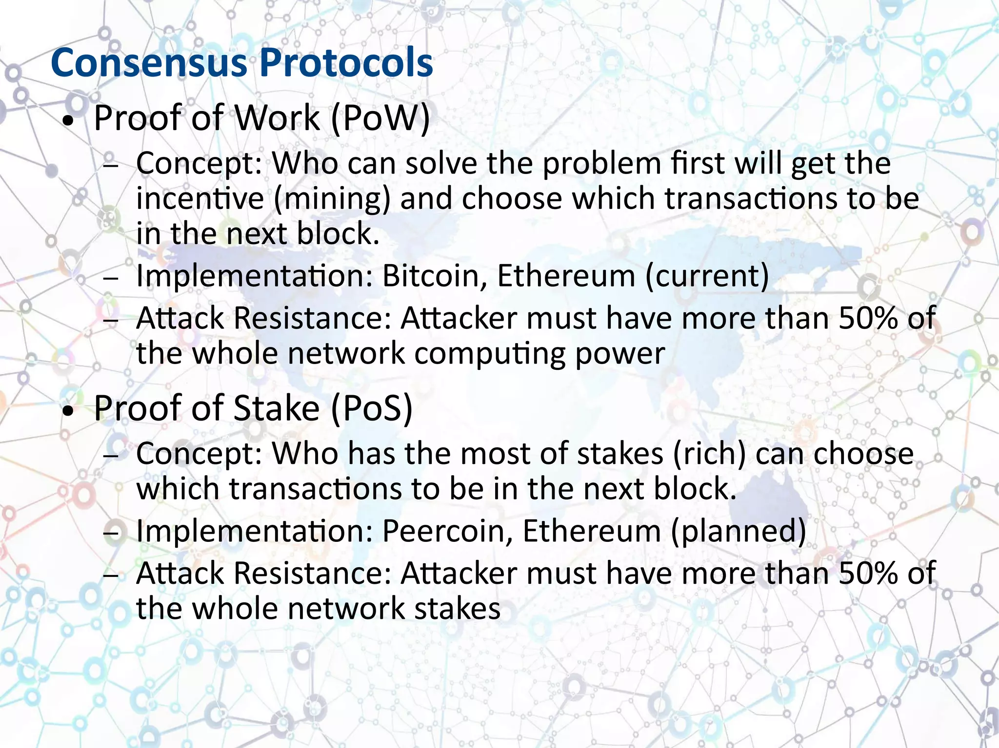 Consensus Protocols
● Proof of Work (PoW)
– Concept: Who can solve the problem first will get the
incentive (mining) and choose which transactions to be
in the next block.
– Implementation: Bitcoin, Ethereum (current)
– Attack Resistance: Attacker must have more than 50% of
the whole network computing power
● Proof of Stake (PoS)
– Concept: Who has the most of stakes (rich) can choose
which transactions to be in the next block.
– Implementation: Peercoin, Ethereum (planned)
– Attack Resistance: Attacker must have more than 50% of
the whole network stakes
 