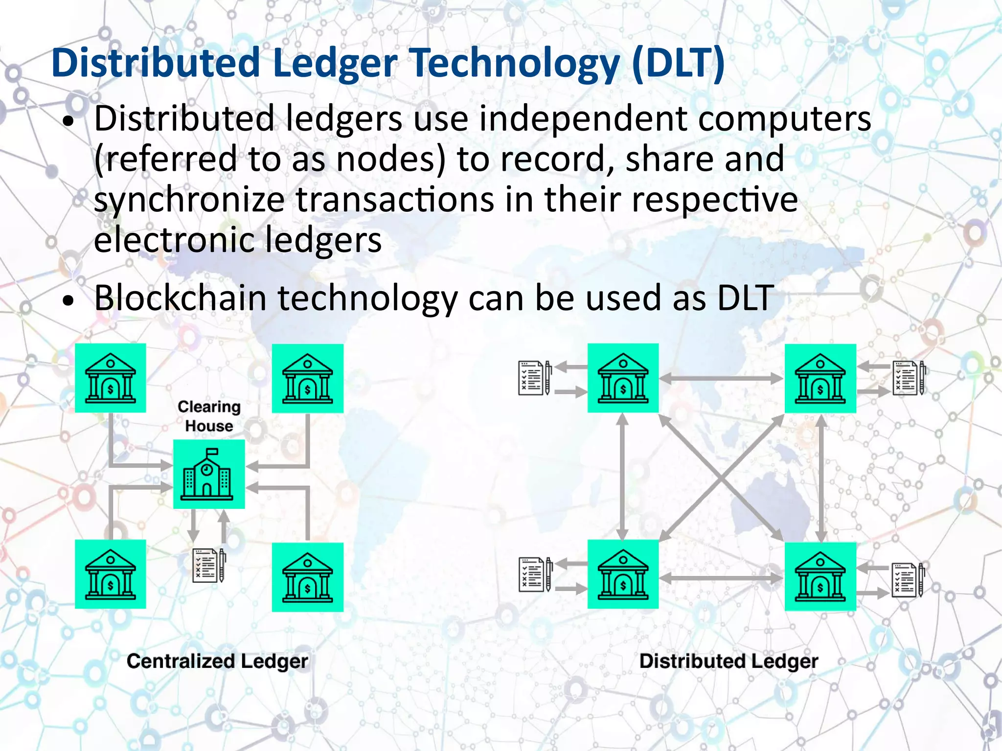 Distributed Ledger Technology (DLT)
● Distributed ledgers use independent computers
(referred to as nodes) to record, share and
synchronize transactions in their respective
electronic ledgers
● Blockchain technology can be used as DLT
 