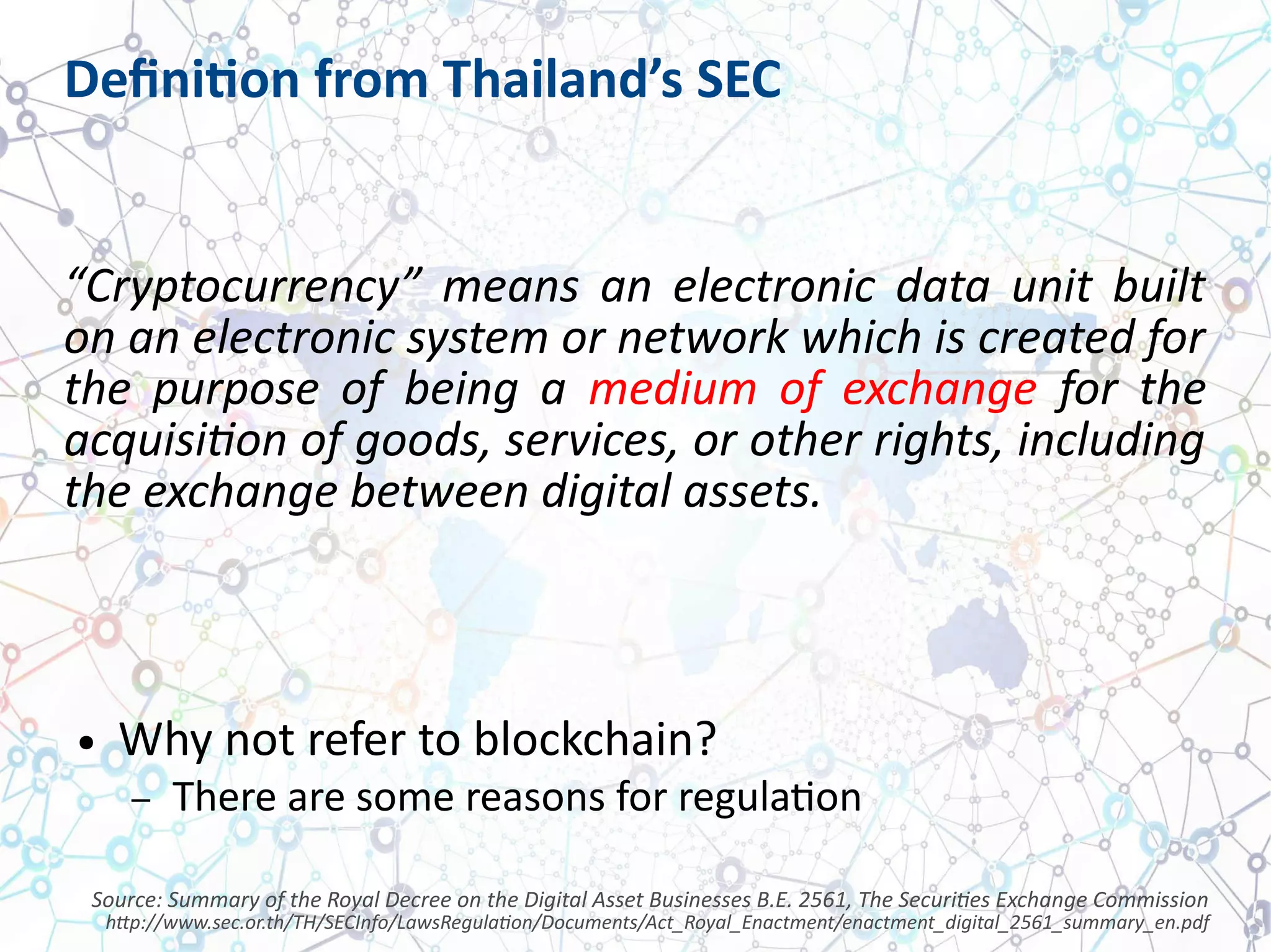 Definition from Thailand’s SEC
“Cryptocurrency” means an electronic data unit built
on an electronic system or network which is created for
the purpose of being a medium of exchange for the
acquisition of goods, services, or other rights, including
the exchange between digital assets.
● Why not refer to blockchain?
– There are some reasons for regulation
Source: Summary of the Royal Decree on the Digital Asset Businesses B.E. 2561, The Securities Exchange Commission
http://www.sec.or.th/TH/SECInfo/LawsRegulation/Documents/Act_Royal_Enactment/enactment_digital_2561_summary_en.pdf
 