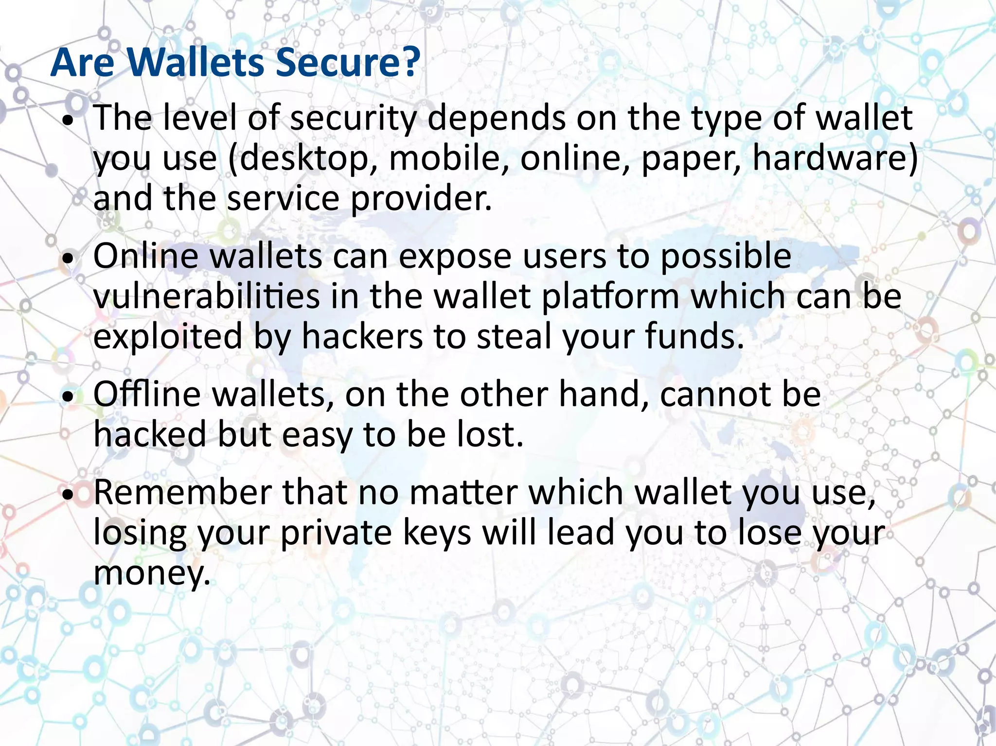 Are Wallets Secure?
● The level of security depends on the type of wallet
you use (desktop, mobile, online, paper, hardware)
and the service provider.
● Online wallets can expose users to possible
vulnerabilities in the wallet platform which can be
exploited by hackers to steal your funds.
● Offline wallets, on the other hand, cannot be
hacked but easy to be lost.
● Remember that no matter which wallet you use,
losing your private keys will lead you to lose your
money.
 