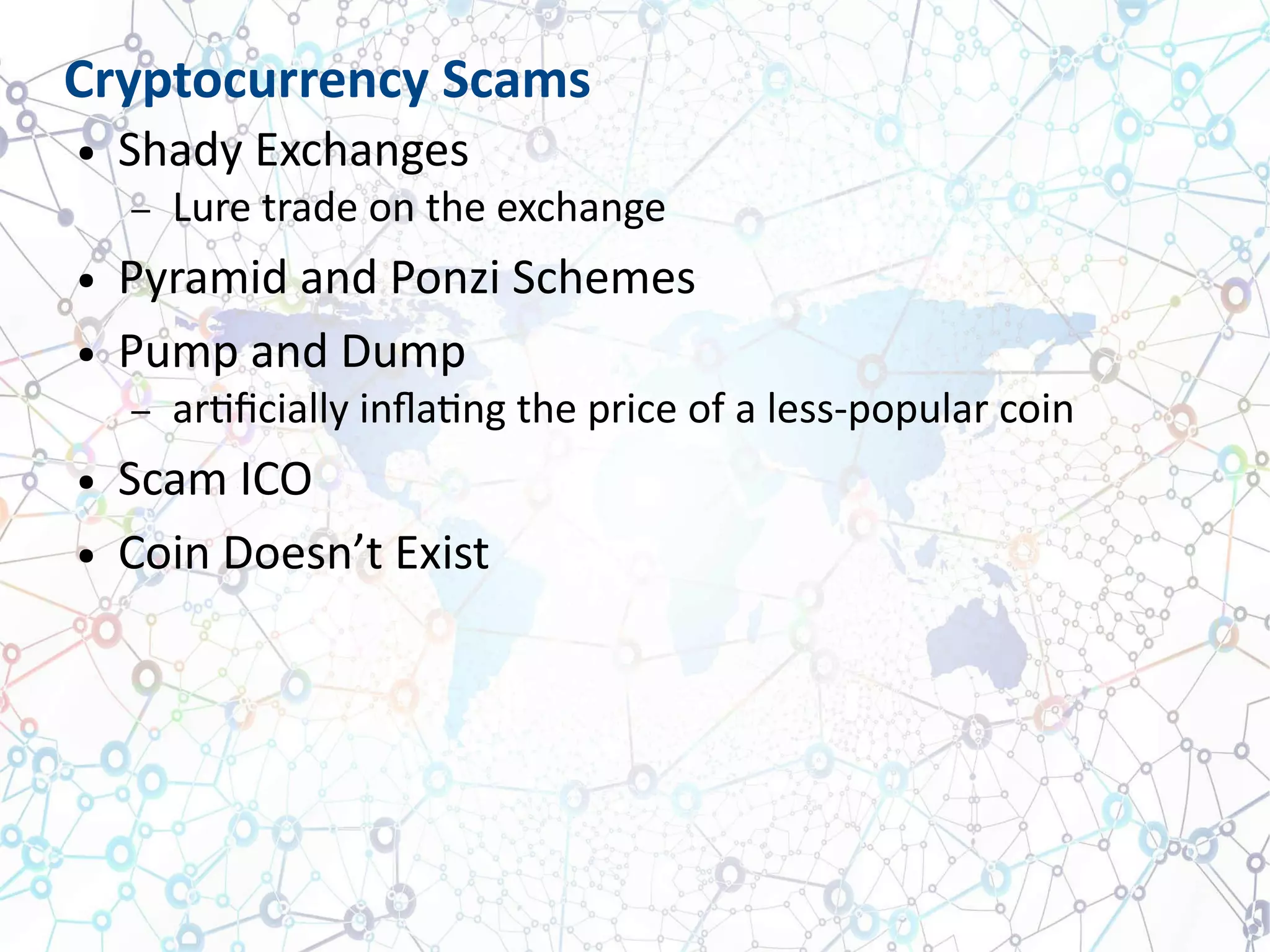 Cryptocurrency Scams
● Shady Exchanges
– Lure trade on the exchange
● Pyramid and Ponzi Schemes
● Pump and Dump
– artificially inflating the price of a less-popular coin
● Scam ICO
● Coin Doesn’t Exist
 