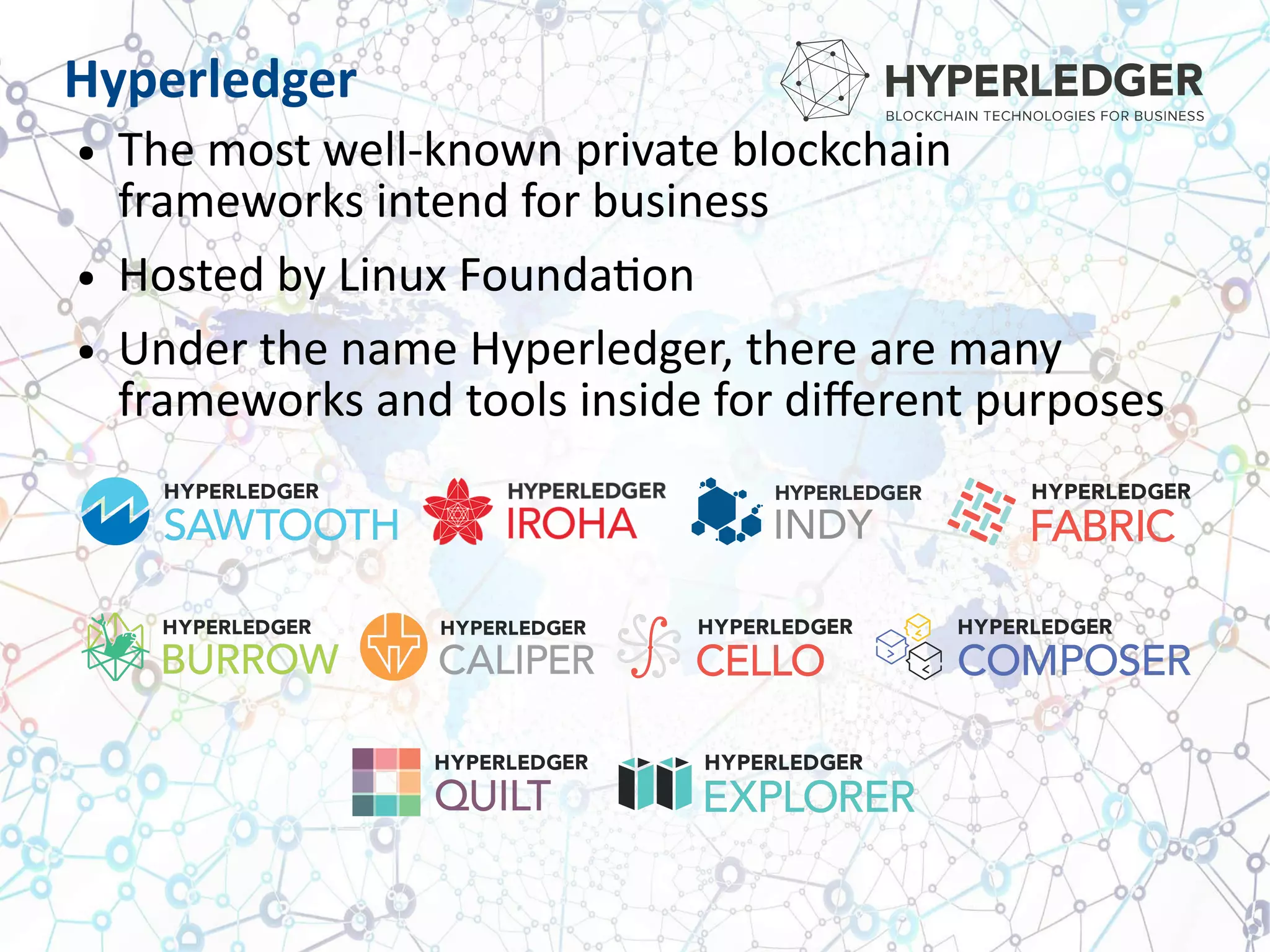 Hyperledger
● The most well-known private blockchain
frameworks intend for business
● Hosted by Linux Foundation
● Under the name Hyperledger, there are many
frameworks and tools inside for different purposes
 