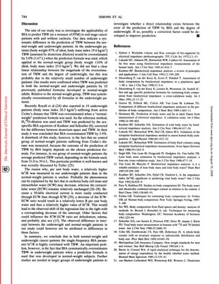 744                                                                                                                              SIMONS        El        AL

Discussion                                                                                                                                      investigate                       whether                    a      direct               relationship                      exists             between                   the
                                                                                                                                                error           of         the         prediction                        of      TBW                 by       BIA           and           the         degree                 of
      The       aim    of our            study        was      to investigate                   the     applicability                     of    underweight.       If so, possibly                                                   a correction                         factor             could             be de-
BIA         to predict        TBW            (as a measure                of FFM)               in end-stage                     cancer         veloped      to improve   prediction.                                                                                                                              U
patients    with and without       cachexia.       Our data indicate       a sys-
tematic    difference    in the prediction       of TBW between         the nor-
mal-weight        and underweight      patients.     In the underweight       pa-                                                               References
tients (body weight 87% of ideal, body mass index 19.6 kg/m2)
                                                                                                                                                    1. Nyboer                 J. Workable                        volume             and         flow         concepts             of bio-segments                            by
TBW (assessed         by deuterium    dilution)     would be overestimated
                                                                                                                                                         electrical               impedance                      plethysmography.                           liT        J Life        Sci        1972;2:1-13.
by 5.0% (1.67 L) when the prediction               formula  was used, which
                                                                                                                                                    2.   Lukaski                 HC,     Johnson                  PE,      Bolonchuk                  WW,           Lykken             GI. Assessment                        of
applied    to the normal-weight          group (body weight           1 10% of                                                                           fat        free         mass              using          bioelectrical                   impedance                  measurements                         of     the
ideal,         body        mass       index           25.0      kg/m2).           We       did         not          find        a clear                  human              body.            Am        J Clin            Nutr        1985;41:810-7.
linear relationship           between      the magnitude      of the overestima-                                                                    3.   Kushner                 RF.      Bioelectrical                        impedance                  analysis:          a review              of principles
tion of TBW             and the degree         of underweight,         but this was                                                                      and         applications.                    J Am           Coll         Nutr          1992;1         I :199-209.
probably       due to the relatively           small number        of underweight                                                                   4.   Deurenberg                      P, van             der      Kooy           K, Evers                 P, Hulshof                1. Assessment                         of
patients.     Our results were confirmed             when TBW was predicted                                                                              body          composition                         by      bioelectrical                     impedance                  in a population                        aged

in both the normal-weight                   and underweight         patients    by 10                                                                    >      60 y. Am                 J Clin             Nutr          1990;51:3-6.
                                                                                                                                                    5. Deurenberg                       P, van             der      Kooy           K, Leenen                  R, Weststrate                  JA,        Seidell          JC.
previously        published        formulas     developed       in normal-weight
                                                                                                                                                         Sex         and         age     specific                prediction               formulas                for estimating                  body         compo-
adults. Relative         to the normal-weight         group, TBW was system-
                                                                                                                                                         sition            from          bioelectrical                     impedance:                     a cross-validation                          study.           Int        J
atically    overestimated          by all formulas       in the underweight         pa-                                                                  Obes          1991;15:17-25.
tients.                                                                                                                                             6. Graves                JE,         Pollock                 ML,           Colvin           AB,          Van          Loan          M,       Lohman                 TG.
    Recently       Royall et al (24) also reported             in 19 underweight                                                                         Comparison                      of different                    bioelectrical                 impedance                 analyzers              in the pre-




                                                                                                                                                                                                                                                                                                                                      Downloaded from www.ajcn.org by on August 15, 2008
patients     (body mass index 20.3 kg/m2) suffering                      from active                                                                     diction            of body                 composition.                   Am        J Hum                Biol      1989;1:603-11.
Crohn’s      disease      that TBW was overestimated              when a “normal-                                                                   7.   Heitmann                  BL.            Prediction                  of body           water         and         fat in adult                Danes            from
weight”      prediction       formula    was used. As the reference          method,                                                                     measurement                         of     electrical                 impedance.                 A validation                  study.          Int     J Obes

H218O-dilution           was used and TBW was predicted                   by the sex-                                                                    1990;14:789-802.
                                                                                                                                                    8.   Kushner                 RF,      Schoeller                 DA.           Estimation                 of total           body         water         by bioel-
specific     BLA equations          of Kushner     and Schoeller      (8), corrected
                                                                                                                                                         ectrical            impedance                      analysis.             Am        J Clin           Nutr         1986;44:417-24.
for      the    difference            between               deuterium            space          and         TBW.                In their
                                                                                                                                                    9.   Lukaski                 HC,      Bolonchuk                      WW,         Hall         CB,        Siders         WA.          Validation                of the
study          it was concluded                   that BIA             overestimated                    TBW                by 5.9%.
                                                                                                                                                         tetrapolar               bioelectrical                    impedance                 method               to assess            human            body           com-
A drawback                 of this           study,         however,            is the      fact            that         no control                      position.               J AppI              Physiol             1986;60:1327-32.
group of normal-weight           patients    suffering    from Crohn’s            dis-                                                          10.      Lukaski                 HC,      Bolonchuk                     WW.         Estimation                    of body         fluid         volumes             using
ease was measured,         because     the outcome      of the prediction            of                                                                  tetrapolar               bioelectrical                    impedance                 measurements.                       Aviat          Space          Environ
TBW     by BLA largely        depends      on the chosen        prediction        for-                                                                   Med           1988;59:1                   163-9.
mula. For instance,       in our group of normal-weight              patients      the                                                          1 1. Segal                 KR,         Van          Loan          M, Fitzgerald                      P1, Hodgdon                  JA,        Van        Itallie         TB.
average predicted     TBW varied,         depending    on the formula           used,                                                                    Lean          body             mass           estimation                  by       bioelectrical                  impedance                    analysis:                 a

from 31.0 to 39.6 L. This particular           problem     is well-known          and                                                                    four-site cross-validation                                       study.   Am J Clin Nutr 1988;47:7-14.
                                                                                                                                                12.      Van Loan      M, Mayclin                                        P. Bioelectrical   impedance   analysis:                                                 is it a
was recently    discussed      by Fuller (25).
                                                                                                                                                         reliable            estimator                of lean             body           mass         and      total       body         water?           Hum            Biol
    The reason    why, per unit body water,              a relatively         higher
                                                                                                                                                         1987;59:299-309.
ht2/R   was measured        in our underweight         patients      than in the                                                                13.      Kushner                 RF,         Schoeller               DA,          Fjeld         CR,         Danford              L. Is the              impedance
normal-weight                     patients            is unclear.              Probably               the      phenomenon                                index             (ht2/R)            significant                 in predicting                     total        body       water?              Am        J Clin
can be explained                    by the fact that in cachexia                                body          cell mass              and                 Nutr          1992;56:835-9.
intracellular              water         (ICW)          may       decrease,              whereas                   the     extracel-            14.      Pace         N, Rathbun                     EN.         Studies          on body              composition                  III. The            body        water
lular water (ECW)    remains                                 relatively    unchanged  (26-28).  Be-                                                      and         chemically                    combined                   nitrogen          content             in relation              to fat content.                      J
cause a 50-kH.z   electrical                                 current    is more easily conducted                                                         Biol Chem                      1945;158:685-91.

through   ECW than through                                   ICW (29), a decrease      of the ICW-                                              15.      Forbes             GB.         Techniques                       for     estimating                 body         composition.                    In:      Forbes
                                                                                                                                                         GB,         ed. Human                     body          composition.                   New          York:         Springer              Verlag,            1987:
ECW            ratio     would           result        in a relatively                  lower          R per             unit      body
                                                                                                                                                         5-100.
water and thus a relatively       higher value of ht2IR. This would
                                                                                                                                                16. Sin              WE.         Body             composition                    from       fluid          spaces         and       density:            analysis             of
lead to the observed     shift of the regression   line to the right with                                                                                methods.                 In:        Brozek              J, Henschel                    A,     eds.         Techniques                  for      measuring
a corresponding      decrease    of the intercept.    Other factors   that                                                                               body          composition.                         Washington,                     DC:        National             Academy                   of Sciences
could          influence           the       ICW-ECW                   ratio      are      dehydration,                         edema,                   1961:223-44.
and probably       also sex (15). The observed              difference        in inter-                                                         17.      Schoeller                 DA,         van         Santen              E, Peterson                 DW,         Dietz        W, Jaspan                  J, Klein
cept between       the underweight           and normal-weight            patients      in                                                               PD. Total                body            water          measurement                    in humans                 with       150 and             2H labeled
our study could however               not be attributed        to differences           in                                                               water.            Am          J Clin          Nutr         1980;33:2686-93.
these factors.                                                                                                                                  18.      Cohn           SH,            Dombrowski                        CS,       Pate         HR,         Robertson               JS.         A whole-body
                                                                                                                                                         counter              with            an      invariant                response              to radionuclide                       distribution                  and
    In summary,       we conclude          that in both normal-weight                and
                                                                                                                                                         body          size.           Phys         Med           Biol         1969;14:645-58.
underweight      cancer     patients     the single-frequency          BLA param-
                                                                                                                                                19.      Metropolitan                     Life         Insurance                 Company.                  New         weight          standards               for men
eter ht2/R is highly correlated             with TBW. An important                 prob-
                                                                                                                                                         and         women.              Stat         Bull         Metrop            Life         Found             1983;64:1-4.
lem, however,       is the fact that BIA systematically              overestimates                                                              20.      Barrie            A, Coward                    WA.             A rapid            analytical               technique              for        the determi-
TBW      in underweight         patients      when a prediction           formula        is                                                              nation             of energy                 expenditure                    by      the          doubly          labelled              water          method.
used that was developed              in normal-weight           subjects.       Further                                                                  Biomed                  Mass         Spectrom                   1985;       12:535-41.
studies    are needed     in larger groups of underweight                 patients      to                                                      21.      van         Marken              Lichtenbelt                     WD,        Westerterp                    KR,      Wouters               L. Deuterium
 