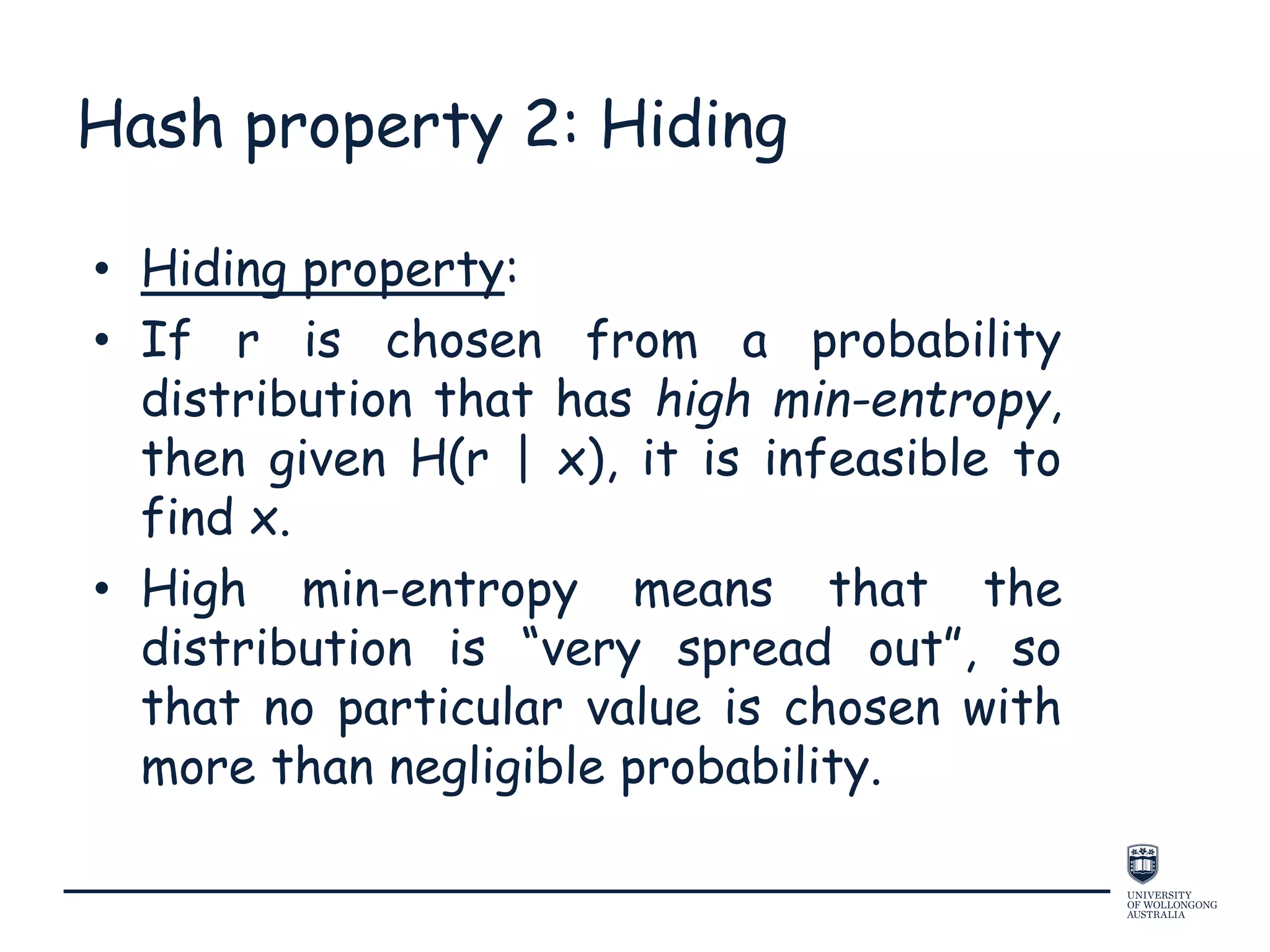 Hash property 2: Hiding
• Hiding property:
• If r is chosen from a probability
distribution that has high min-entropy,
then given H(r | x), it is infeasible to
find x.
• High min-entropy means that the
distribution is “very spread out”, so
that no particular value is chosen with
more than negligible probability.
 