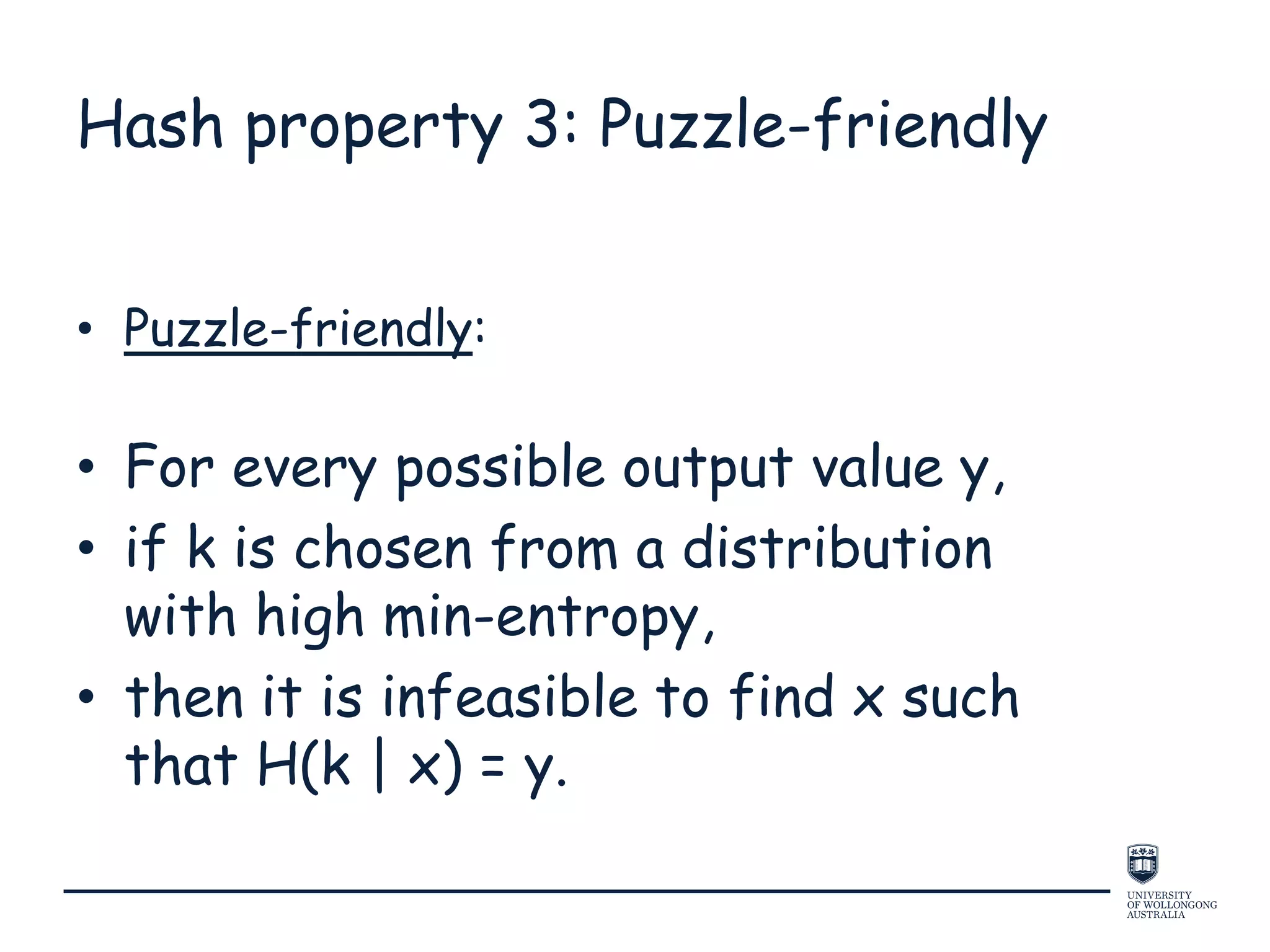 Hash property 3: Puzzle-friendly
• Puzzle-friendly:
• For every possible output value y,
• if k is chosen from a distribution
with high min-entropy,
• then it is infeasible to find x such
that H(k | x) = y.
 
