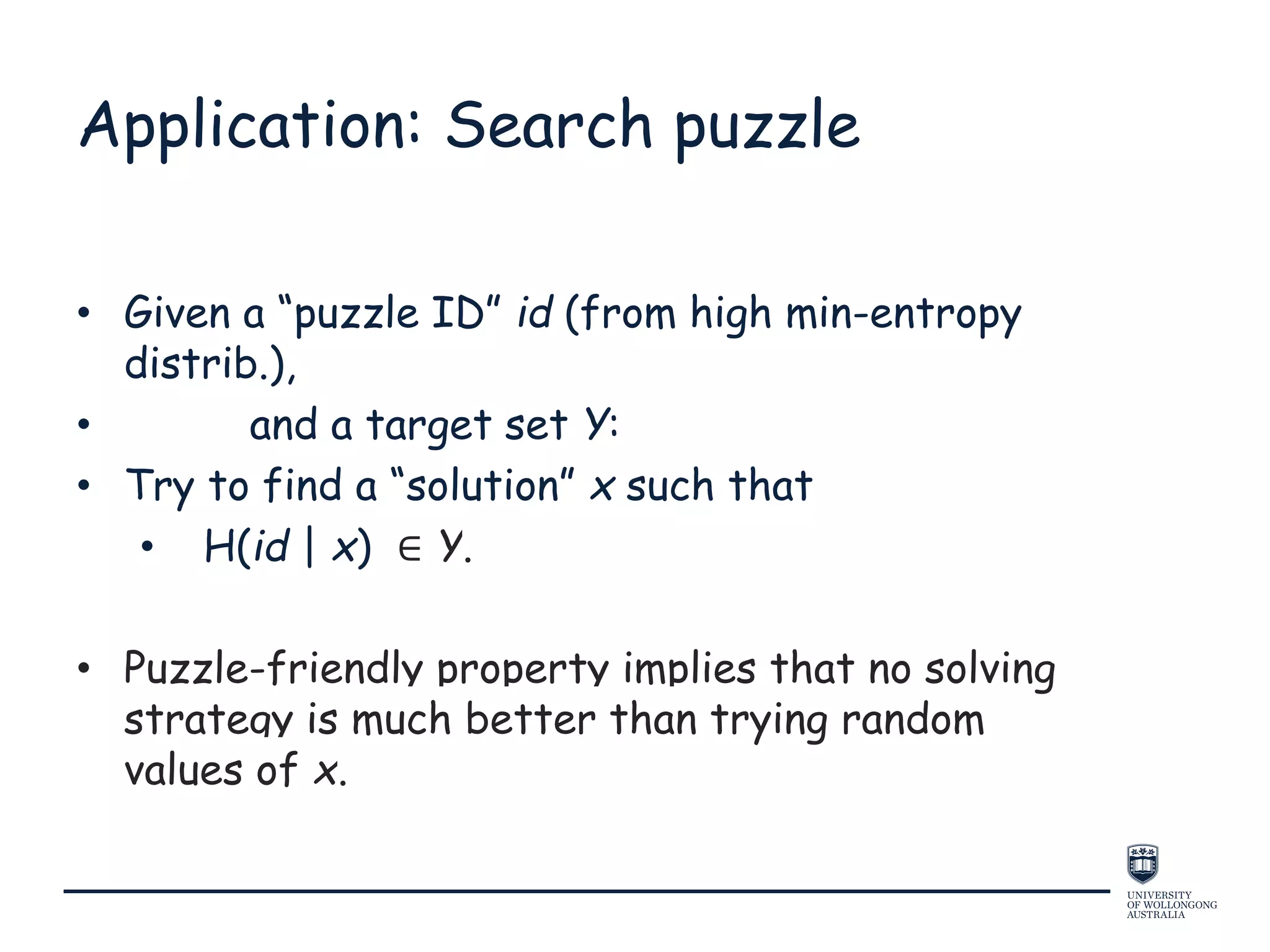 Application: Search puzzle
• Given a “puzzle ID” id (from high min-entropy
distrib.),
• and a target set Y:
• Try to find a “solution” x such that
• H(id | x) ∈ Y.
• Puzzle-friendly property implies that no solving
strategy is much better than trying random
values of x.
 