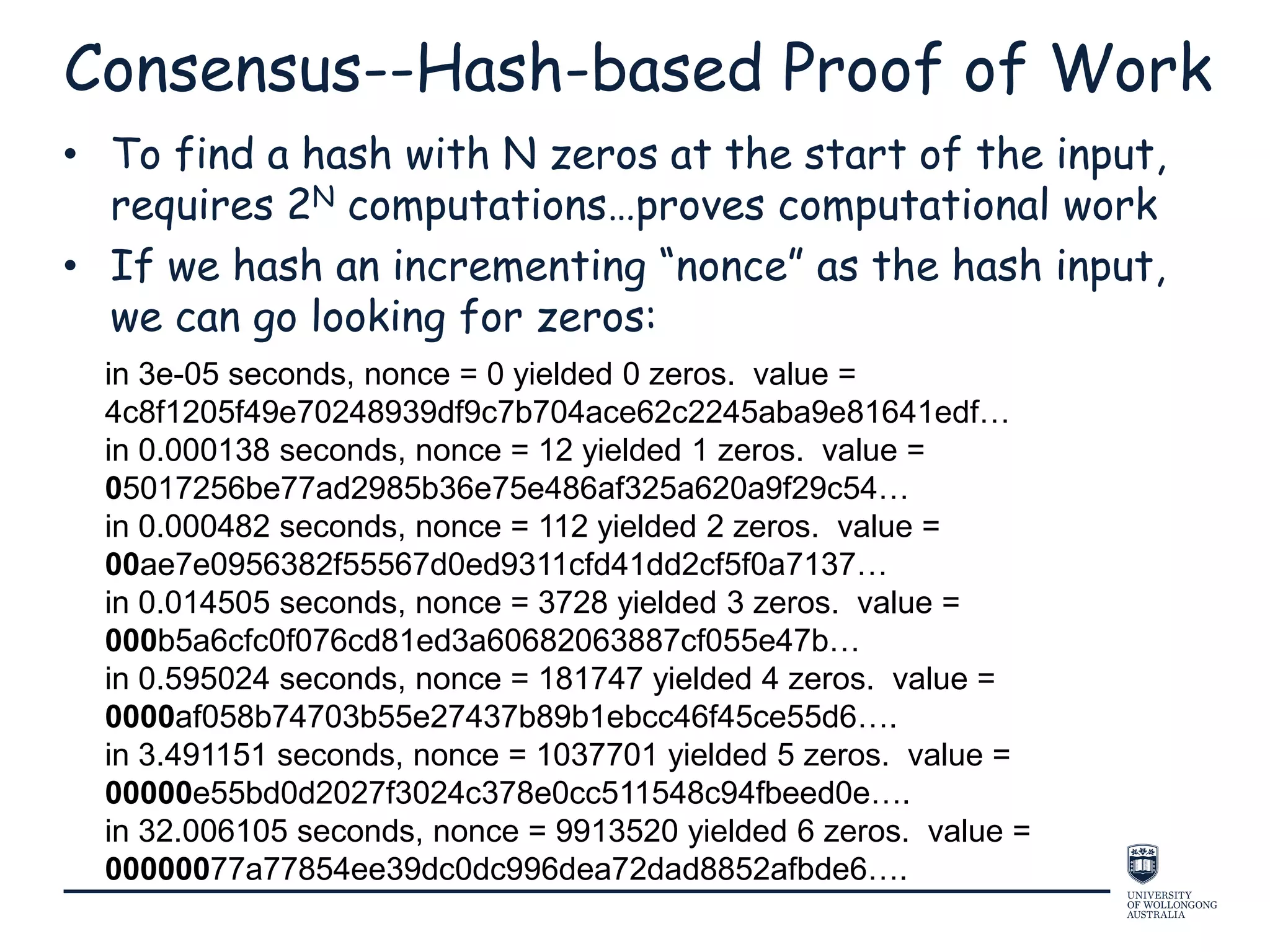 Consensus--Hash-based Proof of Work
• To find a hash with N zeros at the start of the input,
requires 2N computations…proves computational work
• If we hash an incrementing “nonce” as the hash input,
we can go looking for zeros:
in 3e-05 seconds, nonce = 0 yielded 0 zeros. value =
4c8f1205f49e70248939df9c7b704ace62c2245aba9e81641edf…
in 0.000138 seconds, nonce = 12 yielded 1 zeros. value =
05017256be77ad2985b36e75e486af325a620a9f29c54…
in 0.000482 seconds, nonce = 112 yielded 2 zeros. value =
00ae7e0956382f55567d0ed9311cfd41dd2cf5f0a7137…
in 0.014505 seconds, nonce = 3728 yielded 3 zeros. value =
000b5a6cfc0f076cd81ed3a60682063887cf055e47b…
in 0.595024 seconds, nonce = 181747 yielded 4 zeros. value =
0000af058b74703b55e27437b89b1ebcc46f45ce55d6….
in 3.491151 seconds, nonce = 1037701 yielded 5 zeros. value =
00000e55bd0d2027f3024c378e0cc511548c94fbeed0e….
in 32.006105 seconds, nonce = 9913520 yielded 6 zeros. value =
00000077a77854ee39dc0dc996dea72dad8852afbde6….
 