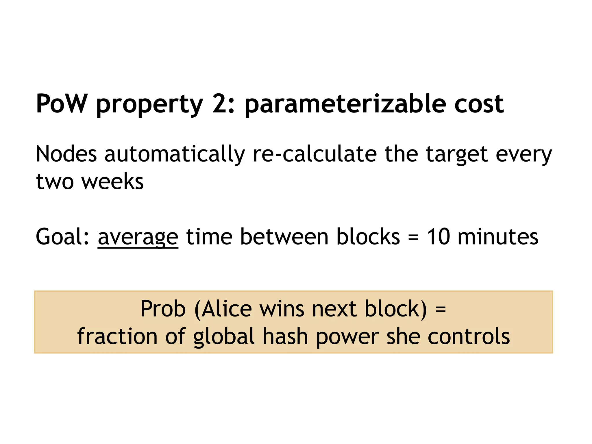 PoW property 2: parameterizable cost
Nodes automatically re-calculate the target every
two weeks
Goal: average time between blocks = 10 minutes
Prob (Alice wins next block) =
fraction of global hash power she controls
 