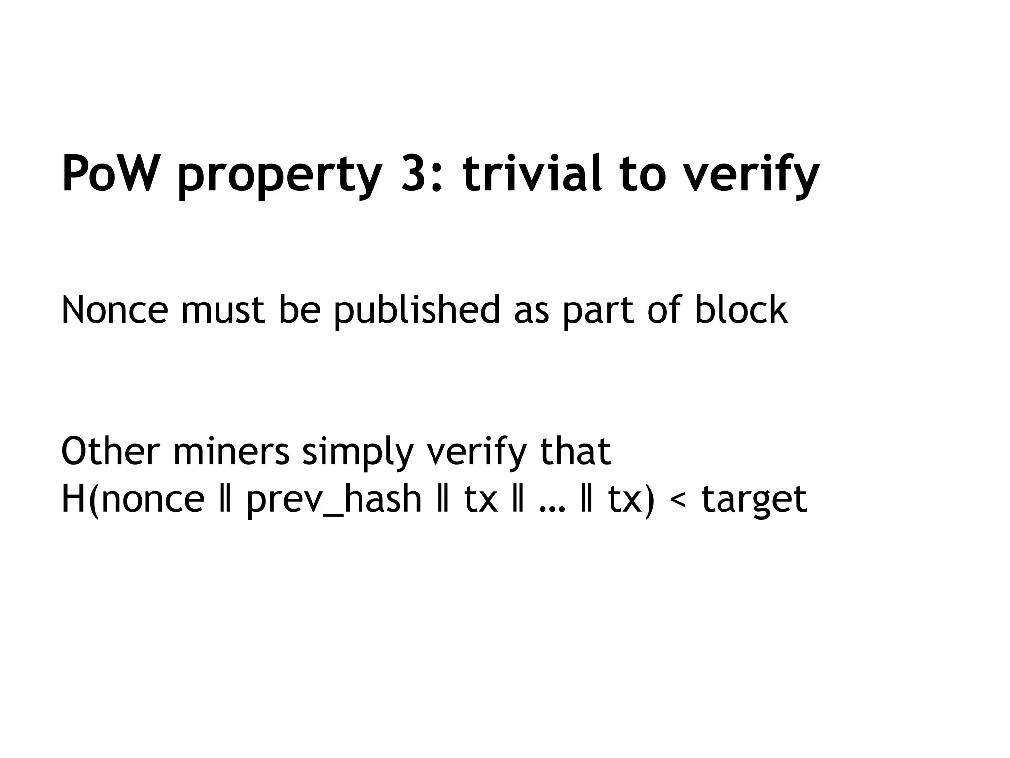 PoW property 3: trivial to verify
Nonce must be published as part of block
Other miners simply verify that
H(nonce ‖ prev_hash ‖ tx ‖ … ‖ tx) < target
 