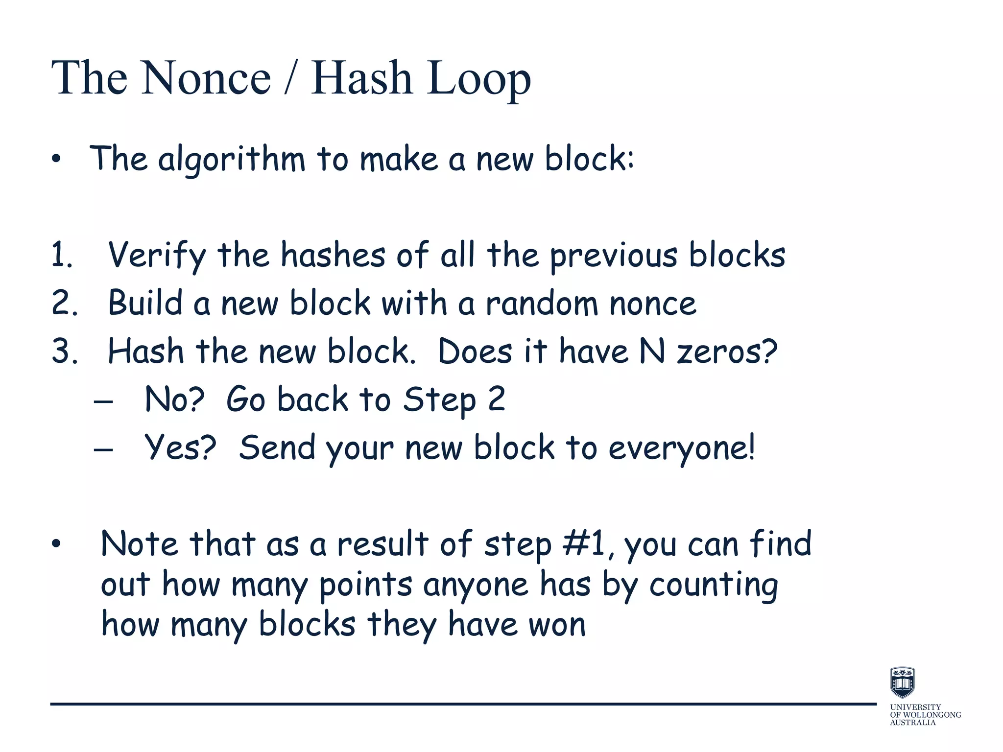 The Nonce / Hash Loop
• The algorithm to make a new block:
1. Verify the hashes of all the previous blocks
2. Build a new block with a random nonce
3. Hash the new block. Does it have N zeros?
– No? Go back to Step 2
– Yes? Send your new block to everyone!
• Note that as a result of step #1, you can find
out how many points anyone has by counting
how many blocks they have won
 
