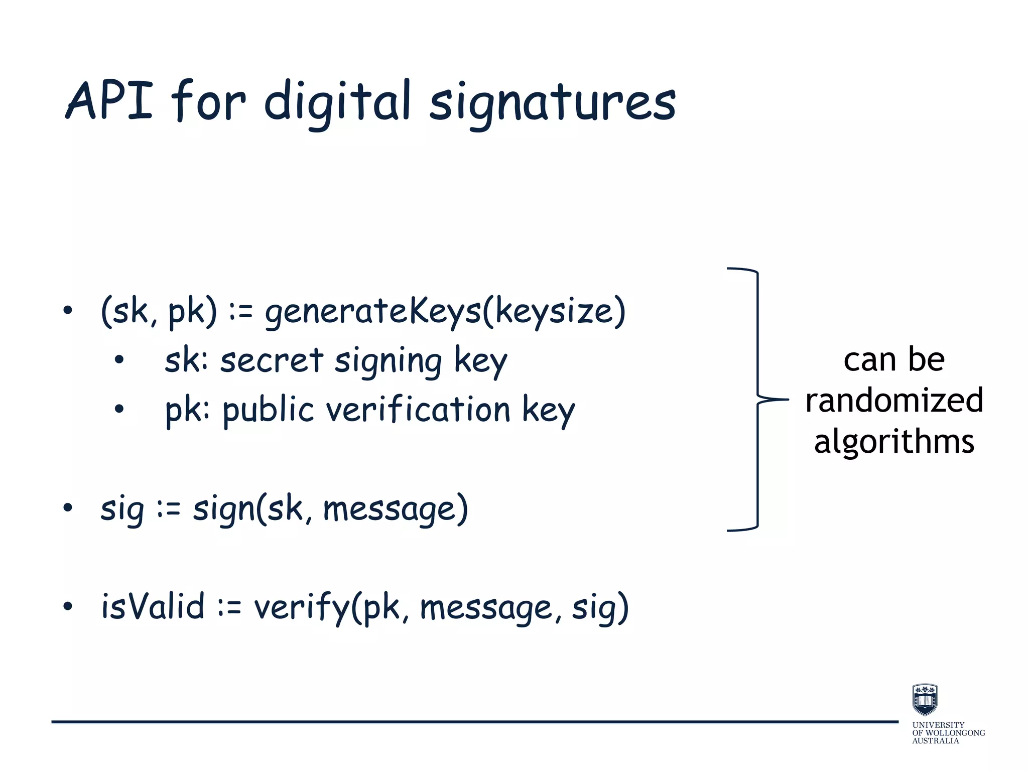 API for digital signatures
• (sk, pk) := generateKeys(keysize)
• sk: secret signing key
• pk: public verification key
• sig := sign(sk, message)
• isValid := verify(pk, message, sig)
can be
randomized
algorithms
 